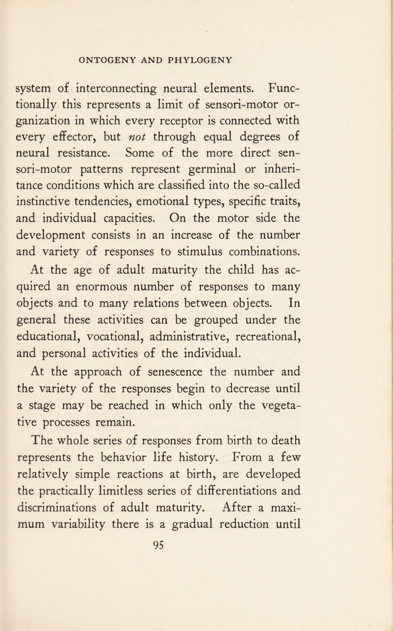 system of interconnecting neural elements. Func¬ tionally this represents a limit of sensori-motor or¬ ganization in which every receptor is connected with every effector, but not through equal degrees of neural resistance. Some of the more direct sen¬ sori-motor patterns represent germinal or inheri¬ tance conditions which are classified into the so-called instinctive tendencies, emotional types, specific traits, and individual capacities. On the motor side the development consists in an increase of the number and variety of responses to stimulus combinations. At the age of adult maturity the child has ac¬ quired an enormous number of responses to many objects and to many relations between objects. In general these activities can be grouped under the educational, vocational, administrative, recreational, and personal activities of the individual. At the approach of senescence the number and the variety of the responses begin to decrease until a stage may be reached in which only the vegeta¬ tive processes remain. The whole series of responses from birth to death represents the behavior life history. From a few relatively simple reactions at birth, are developed the practically limitless series of differentiations and discriminations of adult maturity. After a maxi¬ mum variability there is a gradual reduction until