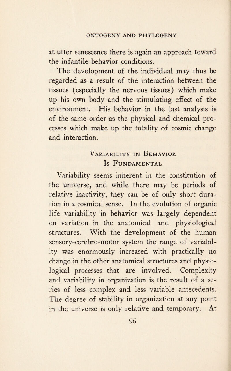 at utter senescence there is again an approach toward the infantile behavior conditions. The development of the individual may thus be regarded as a result of the interaction between the tissues (especially the nervous tissues) which make up his own body and the stimulating effect of the environment. His behavior in the last analysis is of the same order as the physical and chemical pro¬ cesses which make up the totality of cosmic change and interaction. Variability in Behavior Is Fundamental Variability seems inherent in the constitution of the universe, and while there may be periods of relative inactivity, they can be of only short dura¬ tion in a cosmical sense. In the evolution of organic life variability in behavior was largely dependent on variation in the anatomical and physiological structures. With the development of the human sensory-cerebro-motor system the range of variabil¬ ity was enormously increased with practically no change in the other anatomical structures and physio¬ logical processes that are involved. Complexity and variability in organization is the result of a se¬ ries of less complex and less variable antecedents. The degree of stability in organization at any point in the universe is only relative and temporary. At