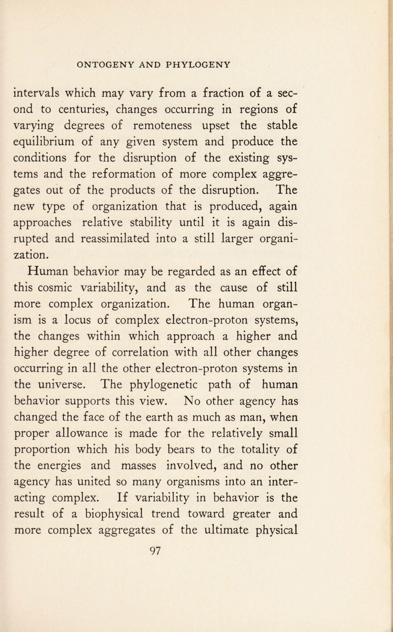 intervals which may vary from a fraction of a sec¬ ond to centuries, changes occurring in regions of varying degrees of remoteness upset the stable equilibrium of any given system and produce the conditions for the disruption of the existing sys¬ tems and the reformation of more complex aggre¬ gates out of the products of the disruption. The new type of organization that is produced, again approaches relative stability until it is again dis¬ rupted and reassimilated into a still larger organi¬ zation. Human behavior may be regarded as an effect of this cosmic variability, and as the cause of still more complex organization. The human organ¬ ism is a locus of complex electron-proton systems, the changes within which approach a higher and higher degree of correlation with all other changes occurring in all the other electron-proton systems in the universe. The phylogenetic path of human behavior supports this view. No other agency has changed the face of the earth as much as man, when proper allowance is made for the relatively small proportion which his body bears to the totality of the energies and masses involved, and no other agency has united so many organisms into an inter¬ acting complex. If variability in behavior is the result of a biophysical trend toward greater and more complex aggregates of the ultimate physical