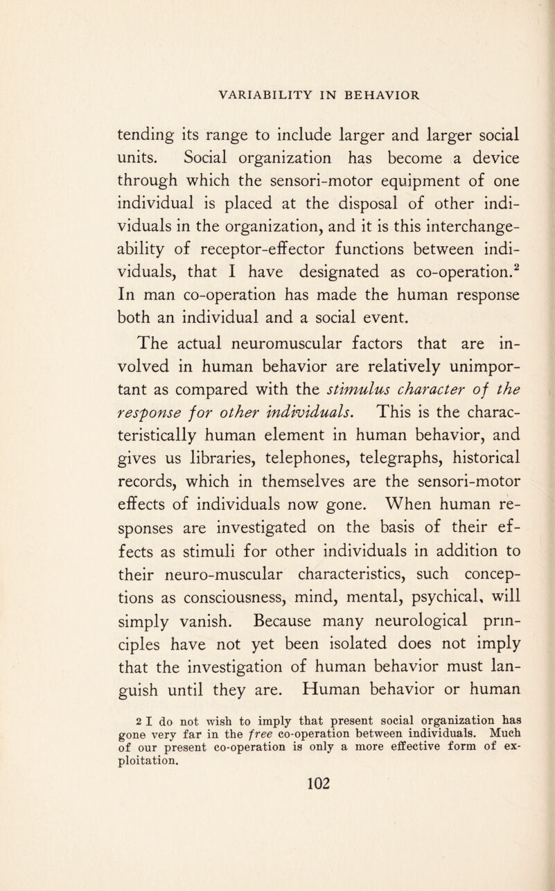 tending its range to include larger and larger social units. Social organization has become a device through which the sensori-motor equipment of one individual is placed at the disposal of other indi¬ viduals in the organization, and it is this interchange- ability of receptor-effector functions between indi¬ viduals, that I have designated as co-operation.2 In man co-operation has made the human response both an individual and a social event. The actual neuromuscular factors that are in¬ volved in human behavior are relatively unimpor¬ tant as compared with the stimulus character of the response for other individuals. This is the charac¬ teristically human element in human behavior, and gives us libraries, telephones, telegraphs, historical records, which in themselves are the sensori-motor effects of individuals now gone. When human re¬ sponses are investigated on the basis of their ef¬ fects as stimuli for other individuals in addition to their neuro-muscular characteristics, such concep¬ tions as consciousness, mind, mental, psychical, will simply vanish. Because many neurological prin¬ ciples have not yet been isolated does not imply that the investigation of human behavior must lan¬ guish until they are. Human behavior or human 2 I do not wish to imply that present social organization has gone very far in the free co-operation between individuals. Much of our present co-operation is only a more effective form of ex¬ ploitation.