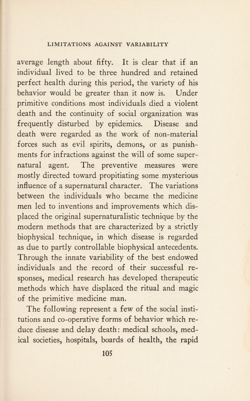 average length about fifty. It is clear that if an individual lived to be three hundred and retained perfect health during this period, the variety of his behavior would be greater than it now is. Under primitive conditions most individuals died a violent death and the continuity of social organization was frequently disturbed by epidemics. Disease and death were regarded as the work of non-material forces such as evil spirits, demons, or as punish¬ ments for infractions against the will of some super¬ natural agent. The preventive measures were mostly directed toward propitiating some mysterious influence of a supernatural character. The variations between the individuals who became the medicine men led to inventions and improvements which dis¬ placed the original supernaturalistic technique by the modern methods that are characterized by a strictly biophysical technique, in which disease is regarded as due to partly controllable biophysical antecedents. Through the innate variability of the best endowed individuals and the record of their successful re¬ sponses, medical research has developed therapeutic methods which have displaced the ritual and magic of the primitive medicine man. The following represent a few of the social insti¬ tutions and co-operative forms of behavior which re¬ duce disease and delay death: medical schools, med¬ ical societies, hospitals, boards of health, the rapid