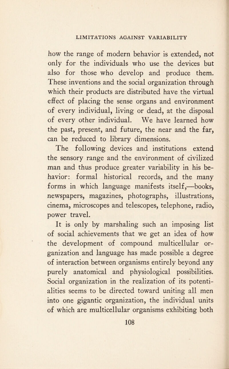 how the range of modern behavior is extended, not only for the individuals who use the devices but also for those who develop and produce them. These inventions and the social organization through which their products are distributed have the virtual effect of placing the sense organs and environment of every individual, living or dead, at the disposal of every other individual. We have learned how the past, present, and future, the near and the far, can be reduced to library dimensions. The following devices and institutions extend the sensory range and the environment of civilized man and thus produce greater variability in his be¬ havior: formal historical records, and the many forms in which language manifests itself,—books, newspapers, magazines, photographs, illustrations, cinema, microscopes and telescopes, telephone, radio, power travel. It is only by marshaling such an imposing list of social achievements that we get an idea of how the development of compound multicellular or¬ ganization and language has made possible a degree of interaction between organisms entirely beyond any purely anatomical and physiological possibilities. Social organization in the realization of its potenti¬ alities seems to be directed toward uniting all men into one gigantic organization, the individual units of which are multicellular organisms exhibiting both