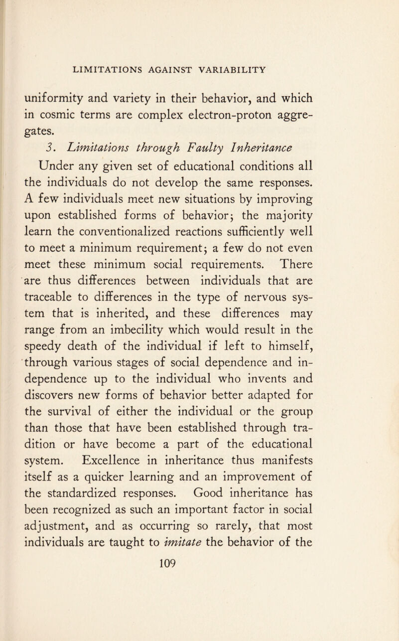 uniformity and variety in their behavior, and which in cosmic terms are complex electron-proton aggre¬ gates. 3. Limitations through Faulty Inheritance Under any given set of educational conditions all the individuals do not develop the same responses. A few individuals meet new situations by improving upon established forms of behavior5 the majority learn the conventionalized reactions sufficiently well to meet a minimum requirement $ a few do not even meet these minimum social requirements. There are thus differences between individuals that are traceable to differences in the type of nervous sys¬ tem that is inherited, and these differences may range from an imbecility which would result in the speedy death of the individual if left to himself, through various stages of social dependence and in¬ dependence up to the individual who invents and discovers new forms of behavior better adapted for the survival of either the individual or the group than those that have been established through tra¬ dition or have become a part of the educational system. Excellence in inheritance thus manifests itself as a quicker learning and an improvement of the standardized responses. Good inheritance has been recognized as such an important factor in social adjustment, and as occurring so rarely, that most individuals are taught to Imitate the behavior of the