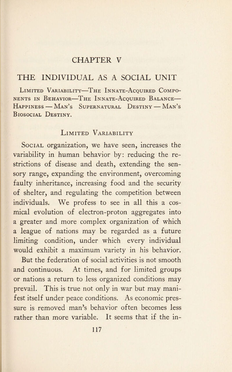 CHAPTER V THE INDIVIDUAL AS A SOCIAL UNIT Limited Variability—The Innate-Acquired Compo¬ nents in Behavior—The Innate-Acquired Balance— Happiness — Man’s Supernatural Destiny — Man’s Biosocial Destiny. Limited Variability Social organization, we have seen, increases the variability in human behavior by: reducing the re¬ strictions of disease and death, extending the sen¬ sory range, expanding the environment, overcoming faulty inheritance, increasing food and the security of shelter, and regulating the competition between individuals. We profess to see in all this a cos- mical evolution of electron-proton aggregates into a greater and more complex organization of which a league of nations may be regarded as a future limiting condition, under which every individual would exhibit a maximum variety in his behavior. But the federation of social activities is not smooth and continuous. At times, and for limited groups or nations a return to less organized conditions may prevail. This is true not only in war but may mani¬ fest itself under peace conditions. As economic pres¬ sure is removed man’s behavior often becomes less rather than more variable. It seems that if the in-