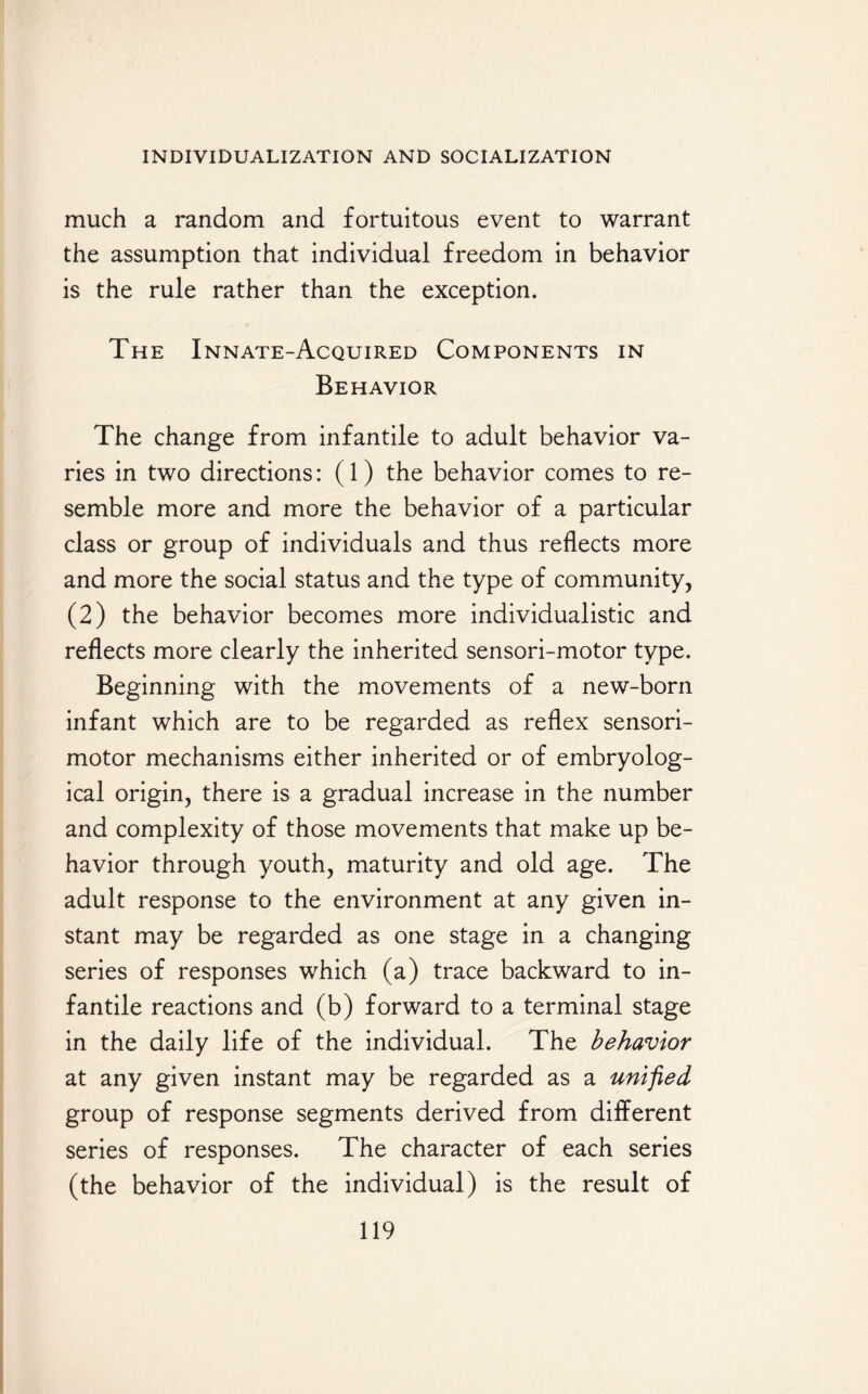 much a random and fortuitous event to warrant the assumption that individual freedom in behavior is the rule rather than the exception. The Innate-Acquired Components in Behavior The change from infantile to adult behavior va¬ ries in two directions: (1) the behavior comes to re¬ semble more and more the behavior of a particular class or group of individuals and thus reflects more and more the social status and the type of community, (2) the behavior becomes more individualistic and reflects more clearly the inherited sensori-motor type. Beginning with the movements of a new-born infant which are to be regarded as reflex sensori¬ motor mechanisms either inherited or of embryolog- ical origin, there is a gradual increase in the number and complexity of those movements that make up be¬ havior through youth, maturity and old age. The adult response to the environment at any given in¬ stant may be regarded as one stage in a changing series of responses which (a) trace backward to in¬ fantile reactions and (b) forward to a terminal stage in the daily life of the individual. The behavior at any given instant may be regarded as a unified group of response segments derived from different series of responses. The character of each series (the behavior of the individual) is the result of