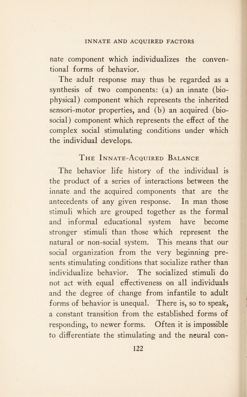 nate component which individualizes the conven¬ tional forms of behavior. The adult response may thus be regarded as a synthesis of two components: (a) an innate (bio¬ physical) component which represents the inherited sensori-motor properties, and (b) an acquired (bio¬ social) component which represents the effect of the complex social stimulating conditions under which the individual develops. The Innate-Acquired Balance The behavior life history of the individual is the product of a series of interactions between the innate and the acquired components that are the antecedents of any given response. In man those stimuli which are grouped together as the formal and informal educational system have become stronger stimuli than those which represent the natural or non-social system. This means that our social organization from the very beginning pre¬ sents stimulating conditions that socialize rather than individualize behavior. The socialized stimuli do not act with equal effectiveness on all individuals and the degree of change from infantile to adult forms of behavior is unequal. There is, so to speak, a constant transition from the established forms of responding, to newer forms. Often it is impossible to differentiate the stimulating and the neural con-