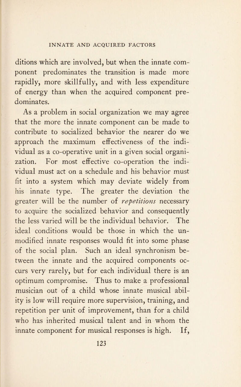 ditions which are involved, but when the innate com¬ ponent predominates the transition is made more rapidly, more skillfully, and with less expenditure of energy than when the acquired component pre¬ dominates. As a problem in social organization we may agree that the more the innate component can be made to contribute to socialized behavior the nearer do we approach the maximum effectiveness of the indi¬ vidual as a co-operative unit in a given social organi¬ zation. For most effective co-operation the indi¬ vidual must act on a schedule and his behavior must fit into a system which may deviate widely from his innate type. The greater the deviation the greater will be the number of repetitions necessary to acquire the socialized behavior and consequently the less varied will be the individual behavior. The ideal conditions would be those in which the un¬ modified innate responses would fit into some phase of the social plan. Such an ideal synchronism be¬ tween the innate and the acquired components oc¬ curs very rarely, but for each individual there is an optimum compromise. Thus to make a professional musician out of a child whose innate musical abil¬ ity is low will require more supervision, training, and repetition per unit of improvement, than for a child who has inherited musical talent and in whom the innate component for musical responses is high. If,