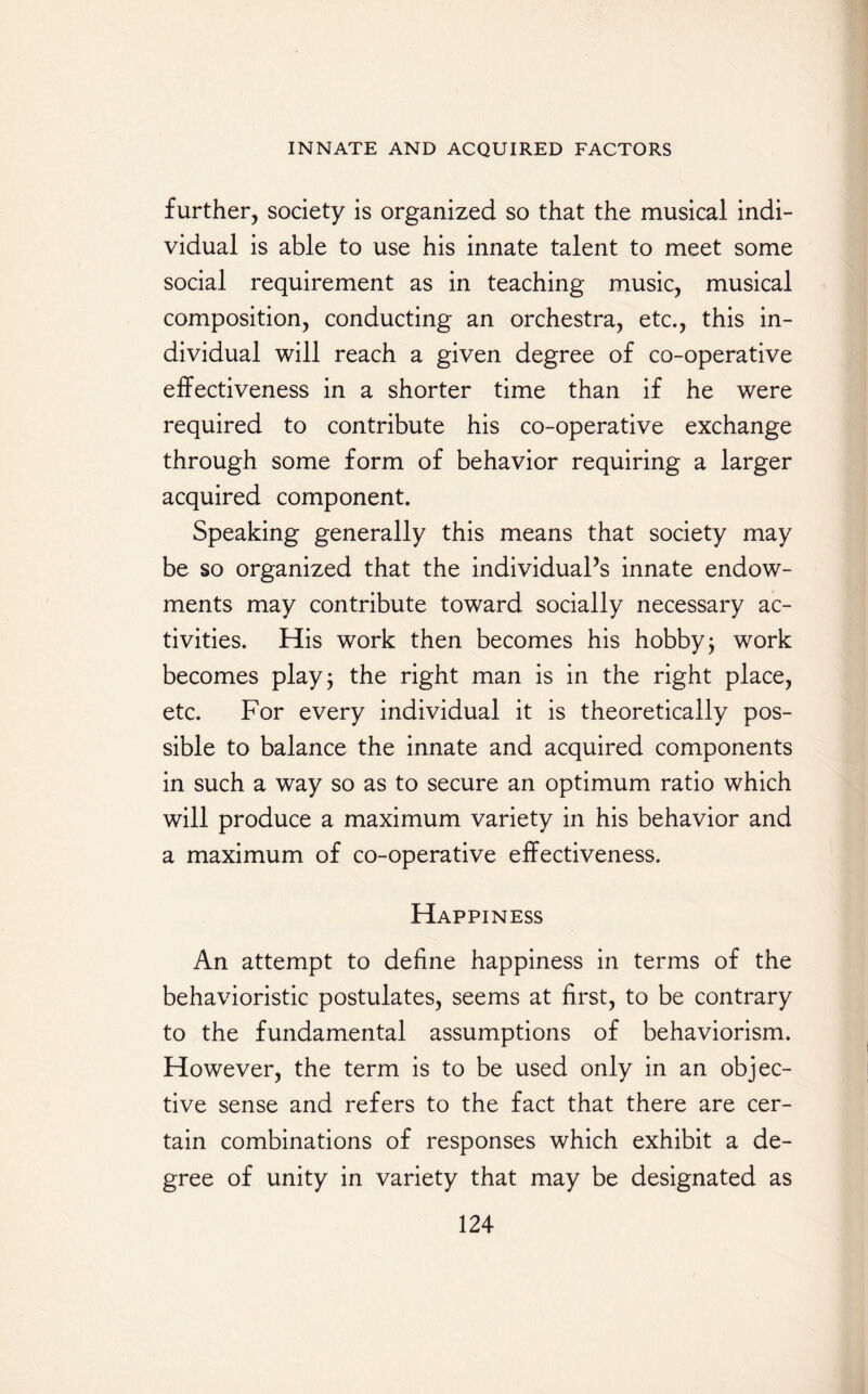 further, society is organized so that the musical indi¬ vidual is able to use his innate talent to meet some social requirement as in teaching music, musical composition, conducting an orchestra, etc., this in¬ dividual will reach a given degree of co-operative effectiveness in a shorter time than if he were required to contribute his co-operative exchange through some form of behavior requiring a larger acquired component. Speaking generally this means that society may be so organized that the individual’s innate endow¬ ments may contribute toward socially necessary ac¬ tivities. His work then becomes his hobby j work becomes play; the right man is in the right place, etc. For every individual it is theoretically pos¬ sible to balance the innate and acquired components in such a way so as to secure an optimum ratio which will produce a maximum variety in his behavior and a maximum of co-operative effectiveness. Happiness An attempt to define happiness in terms of the behavioristic postulates, seems at first, to be contrary to the fundamental assumptions of behaviorism. However, the term is to be used only in an objec¬ tive sense and refers to the fact that there are cer¬ tain combinations of responses which exhibit a de¬ gree of unity in variety that may be designated as