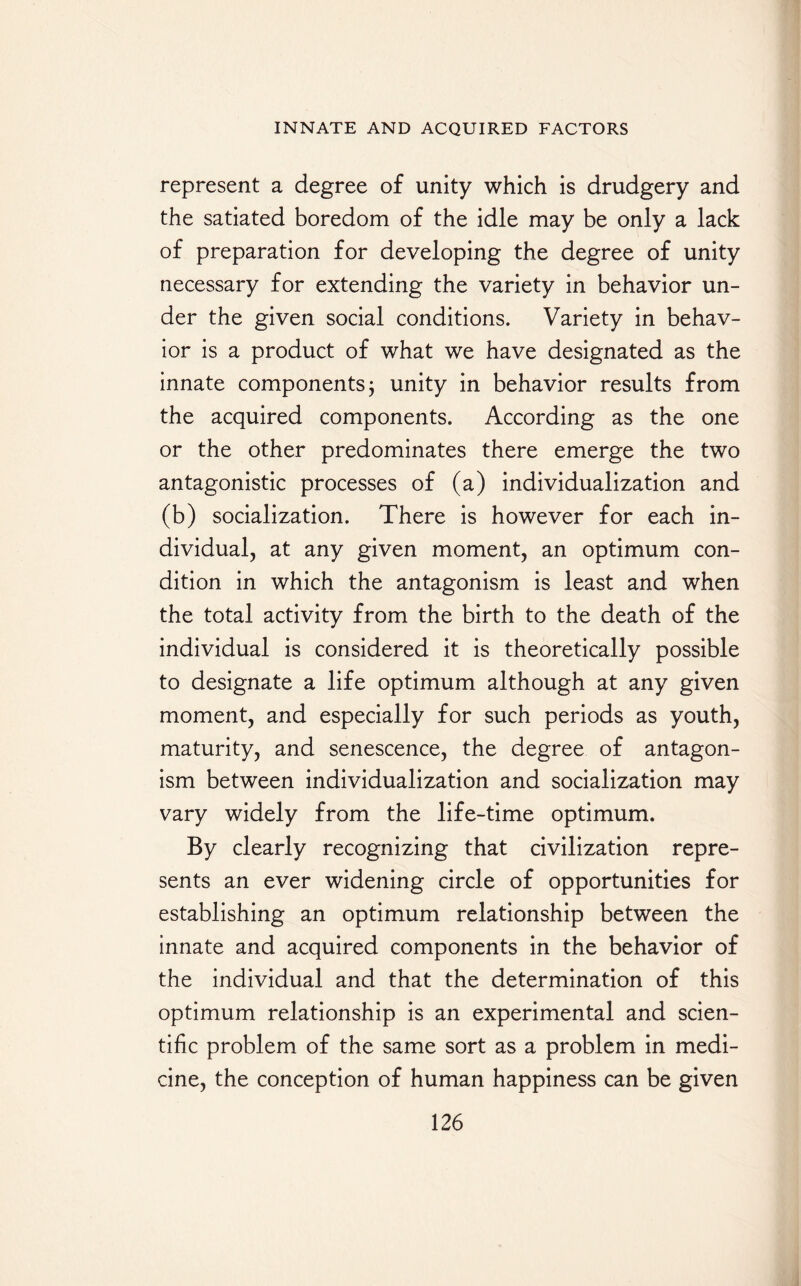 represent a degree of unity which is drudgery and the satiated boredom of the idle may be only a lack of preparation for developing the degree of unity necessary for extending the variety in behavior un¬ der the given social conditions. Variety in behav¬ ior is a product of what we have designated as the innate components $ unity in behavior results from the acquired components. According as the one or the other predominates there emerge the two antagonistic processes of (a) individualization and (b) socialization. There is however for each in¬ dividual, at any given moment, an optimum con¬ dition in which the antagonism is least and when the total activity from the birth to the death of the individual is considered it is theoretically possible to designate a life optimum although at any given moment, and especially for such periods as youth, maturity, and senescence, the degree of antagon¬ ism between individualization and socialization may vary widely from the life-time optimum. By clearly recognizing that civilization repre¬ sents an ever widening circle of opportunities for establishing an optimum relationship between the innate and acquired components in the behavior of the individual and that the determination of this optimum relationship is an experimental and scien¬ tific problem of the same sort as a problem in medi¬ cine, the conception of human happiness can be given