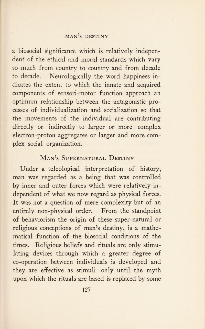 a biosocial significance which is relatively indepen¬ dent of the ethical and moral standards which vary so much from country to country and from decade to decade. Neurologically the word happiness in¬ dicates the extent to which the innate and acquired components of sensori-motor function approach an optimum relationship between the antagonistic pro¬ cesses of individualization and socialization so that the movements of the individual are contributing directly or indirectly to larger or more complex electron-proton aggregates or larger and more com¬ plex social organization. Man’s Supernatural Destiny Under a teleological interpretation of history, man was regarded as a being that was controlled by inner and outer forces which were relatively in¬ dependent of what we now regard as physical forces. It was not a question of mere complexity but of an entirely non-physical order. From the standpoint of behaviorism the origin of these super-natural or religious conceptions of man’s destiny, is a mathe¬ matical function of the biosocial conditions of the times. Religious beliefs and rituals are only stimu¬ lating devices through which a greater degree of co-operation between individuals is developed and they are effective as stimuli only until the myth upon which the rituals are based is replaced by some