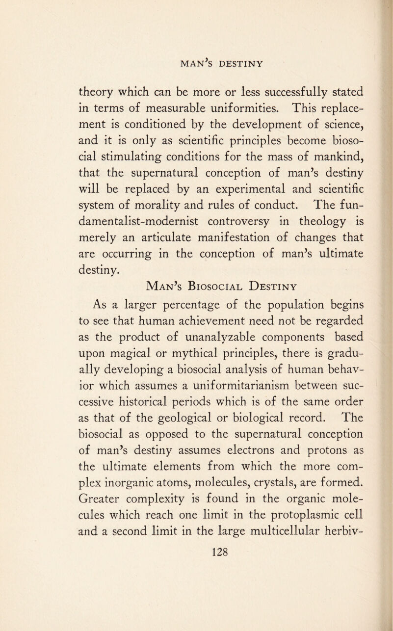 theory which can be more or less successfully stated in terms of measurable uniformities. This replace¬ ment is conditioned by the development of science, and it is only as scientific principles become bioso¬ cial stimulating conditions for the mass of mankind, that the supernatural conception of man’s destiny will be replaced by an experimental and scientific system of morality and rules of conduct. The fun¬ damentalist-modernist controversy in theology is merely an articulate manifestation of changes that are occurring in the conception of man’s ultimate destiny. Man’s Biosocial Destiny As a larger percentage of the population begins to see that human achievement need not be regarded as the product of unanalyzable components based upon magical or mythical principles, there is gradu¬ ally developing a biosocial analysis of human behav¬ ior which assumes a uniformitarianism between suc¬ cessive historical periods which is of the same order as that of the geological or biological record. The biosocial as opposed to the supernatural conception of man’s destiny assumes electrons and protons as the ultimate elements from which the more com¬ plex inorganic atoms, molecules, crystals, are formed. Greater complexity is found in the organic mole¬ cules which reach one limit in the protoplasmic cell and a second limit in the large multicellular herbiv-