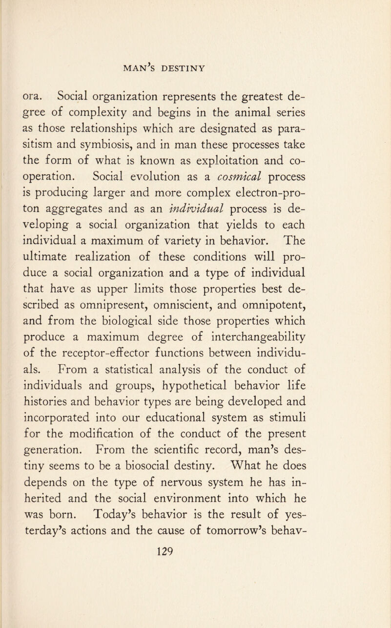ora. Social organization represents the greatest de¬ gree of complexity and begins in the animal series as those relationships which are designated as para¬ sitism and symbiosis, and in man these processes take the form of what is known as exploitation and co¬ operation. Social evolution as a cosmical process is producing larger and more complex electron-pro- ton aggregates and as an individual process is de¬ veloping a social organization that yields to each individual a maximum of variety in behavior. The ultimate realization of these conditions will pro¬ duce a social organization and a type of individual that have as upper limits those properties best de¬ scribed as omnipresent, omniscient, and omnipotent, and from the biological side those properties which produce a maximum degree of interchangeability of the receptor-elfector functions between individu¬ als. From a statistical analysis of the conduct of individuals and groups, hypothetical behavior life histories and behavior types are being developed and incorporated into our educational system as stimuli for the modification of the conduct of the present generation. From the scientific record, man’s des¬ tiny seems to be a biosocial destiny. What he does depends on the type of nervous system he has in¬ herited and the social environment into which he was born. Today’s behavior is the result of yes¬ terday’s actions and the cause of tomorrow’s behav-