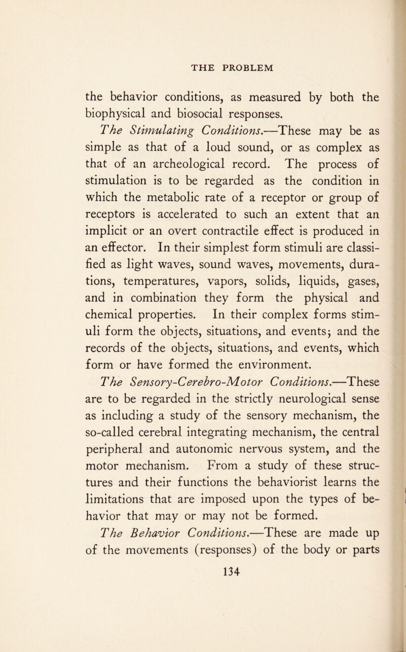 the behavior conditions, as measured by both the biophysical and biosocial responses. The Stimulating Conditions -—These may be as simple as that of a loud sound, or as complex as that of an archeological record. The process of stimulation is to be regarded as the condition in which the metabolic rate of a receptor or group of receptors is accelerated to such an extent that an implicit or an overt contractile effect is produced in an effector. In their simplest form stimuli are classi¬ fied as light waves, sound waves, movements, dura¬ tions, temperatures, vapors, solids, liquids, gases, and in combination they form the physical and chemical properties. In their complex forms stim¬ uli form the objects, situations, and events; and the records of the objects, situations, and events, which form or have formed the environment. The Sensory-Cerebro-Motor Conditions.—These are to be regarded in the strictly neurological sense as including a study of the sensory mechanism, the so-called cerebral integrating mechanism, the central peripheral and autonomic nervous system, and the motor mechanism. From a study of these struc¬ tures and their functions the behaviorist learns the limitations that are imposed upon the types of be¬ havior that may or may not be formed. The Behavior Conditions.—These are made up of the movements (responses) of the body or parts