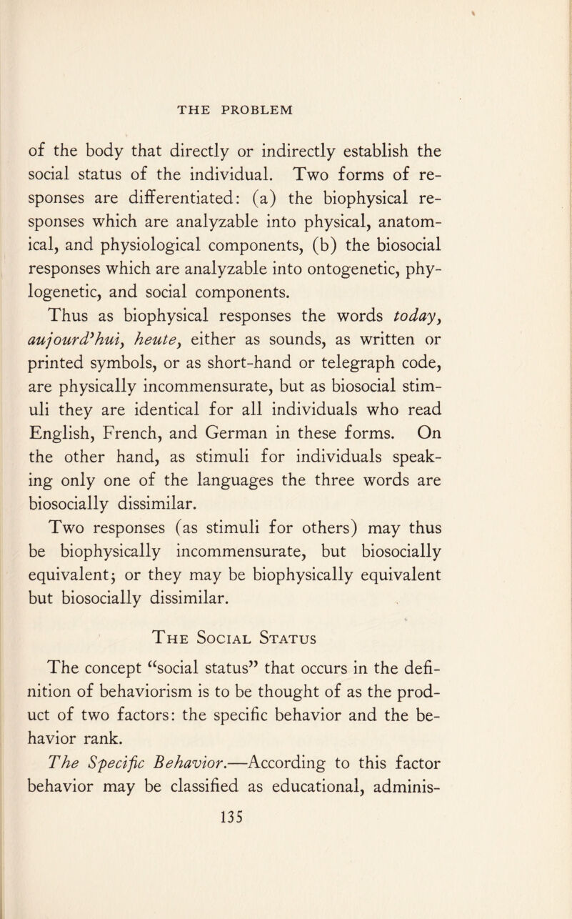 of the body that directly or indirectly establish the social status of the individual. Two forms of re¬ sponses are differentiated: (a) the biophysical re¬ sponses which are analyzable into physical, anatom¬ ical, and physiological components, (b) the biosocial responses which are analyzable into ontogenetic, phy¬ logenetic, and social components. Thus as biophysical responses the words today, aujourd’hui, heute, either as sounds, as written or printed symbols, or as short-hand or telegraph code, are physically incommensurate, but as biosocial stim¬ uli they are identical for all individuals who read English, French, and German in these forms. On the other hand, as stimuli for individuals speak¬ ing only one of the languages the three words are biosocially dissimilar. Two responses (as stimuli for others) may thus be biophysically incommensurate, but biosocially equivalent j or they may be biophysically equivalent but biosocially dissimilar. The Social Status The concept “social status” that occurs in the defi¬ nition of behaviorism is to be thought of as the prod¬ uct of two factors: the specific behavior and the be¬ havior rank. The Specific Behavior.—According to this factor behavior may be classified as educational, adminis-