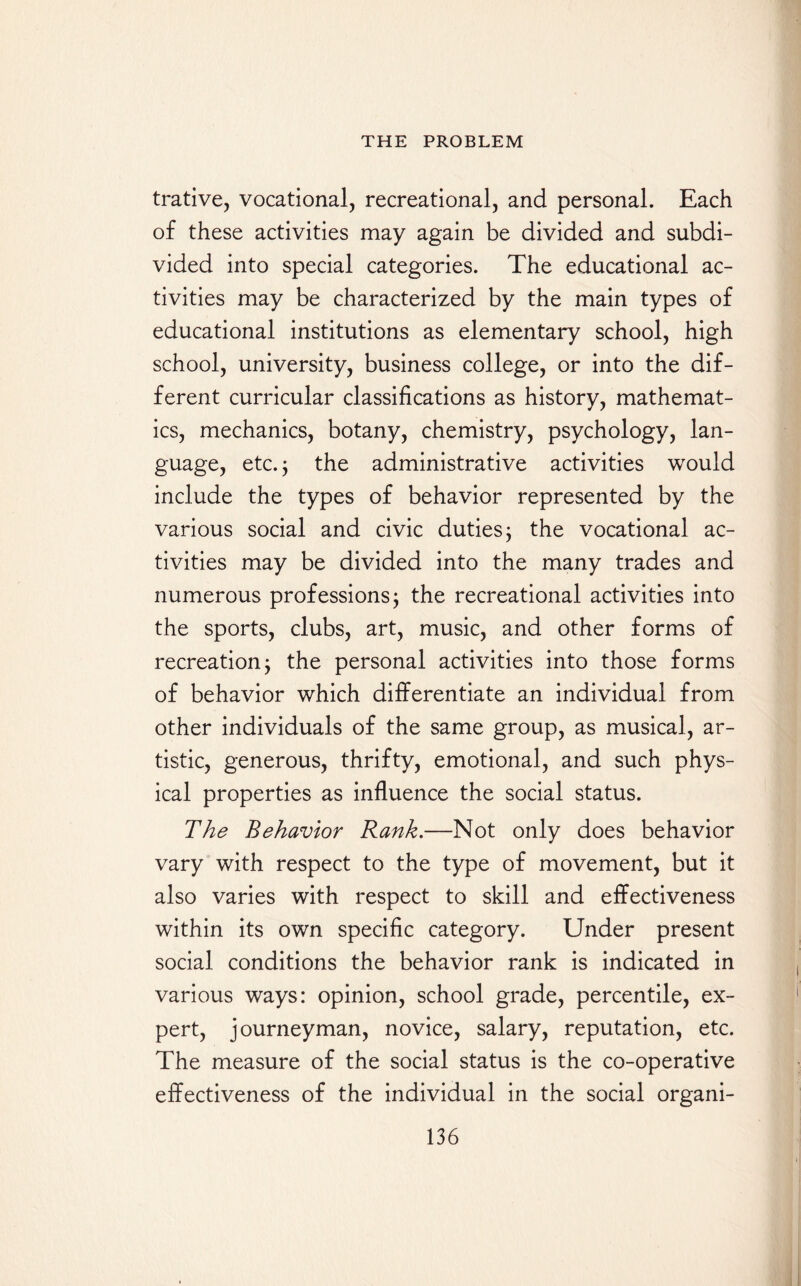 trative, vocational, recreational, and personal. Each of these activities may again be divided and subdi¬ vided into special categories. The educational ac¬ tivities may be characterized by the main types of educational institutions as elementary school, high school, university, business college, or into the dif¬ ferent curricular classifications as history, mathemat¬ ics, mechanics, botany, chemistry, psychology, lan¬ guage, etc. 5 the administrative activities would include the types of behavior represented by the various social and civic duties; the vocational ac¬ tivities may be divided into the many trades and numerous professions; the recreational activities into the sports, clubs, art, music, and other forms of recreation j the personal activities into those forms of behavior which differentiate an individual from other individuals of the same group, as musical, ar¬ tistic, generous, thrifty, emotional, and such phys¬ ical properties as influence the social status. The Behavior Rank.—Not only does behavior vary with respect to the type of movement, but it also varies with respect to skill and effectiveness within its own specific category. Under present social conditions the behavior rank is indicated in various ways: opinion, school grade, percentile, ex¬ pert, journeyman, novice, salary, reputation, etc. The measure of the social status is the co-operative effectiveness of the individual in the social organi-