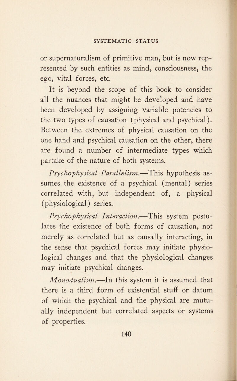 or supernaturalism of primitive man, but is now rep¬ resented by such entities as mind, consciousness, the ego, vital forces, etc. It is beyond the scope of this book to consider all the nuances that might be developed and have been developed by assigning variable potencies to the two types of causation (physical and psychical). Between the extremes of physical causation on the one hand and psychical causation on the other, there are found a number of intermediate types which partake of the nature of both systems. Psycho'physical Parallelism.—This hypothesis as¬ sumes the existence of a psychical (mental) series correlated with, but independent of, a physical (physiological) series. Psychophysical Interaction.—This system postu¬ lates the existence of both forms of causation, not merely as correlated but as causally interacting, in the sense that psychical forces may initiate physio¬ logical changes and that the physiological changes may initiate psychical changes. i Monodualism.—In this system it is assumed that there is a third form of existential stuff or datum of which the psychical and the physical are mutu¬ ally independent but correlated aspects or systems of properties.