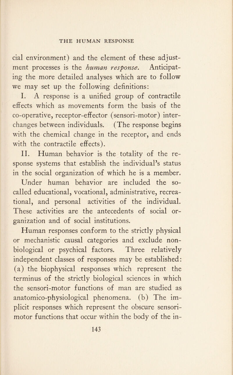 cial environment) and the element of these adjust¬ ment processes is the human response. Anticipat¬ ing the more detailed analyses which are to follow we may set up the following definitions: I. A response is a unified group of contractile effects which as movements form the basis of the co-operative, receptor-effector (sensori-motor) inter¬ changes between individuals. (The response begins with the chemical change in the receptor, and ends with the contractile effects). II. Human behavior is the totality of the re¬ sponse systems that establish the individual’s status in the social organization of which he is a member. Under human behavior are included the so- called educational, vocational, administrative, recrea¬ tional, and personal activities of the individual. These activities are the antecedents of social or¬ ganization and of social institutions. Human responses conform to the strictly physical or mechanistic causal categories and exclude non- biological or psychical factors. Three relatively independent classes of responses may be established: (a) the biophysical responses which represent the terminus of the strictly biological sciences in which the sensori-motor functions of man are studied as anatomico-physiological phenomena, (b) The im¬ plicit responses which represent the obscure sensori¬ motor functions that occur within the body of the in-