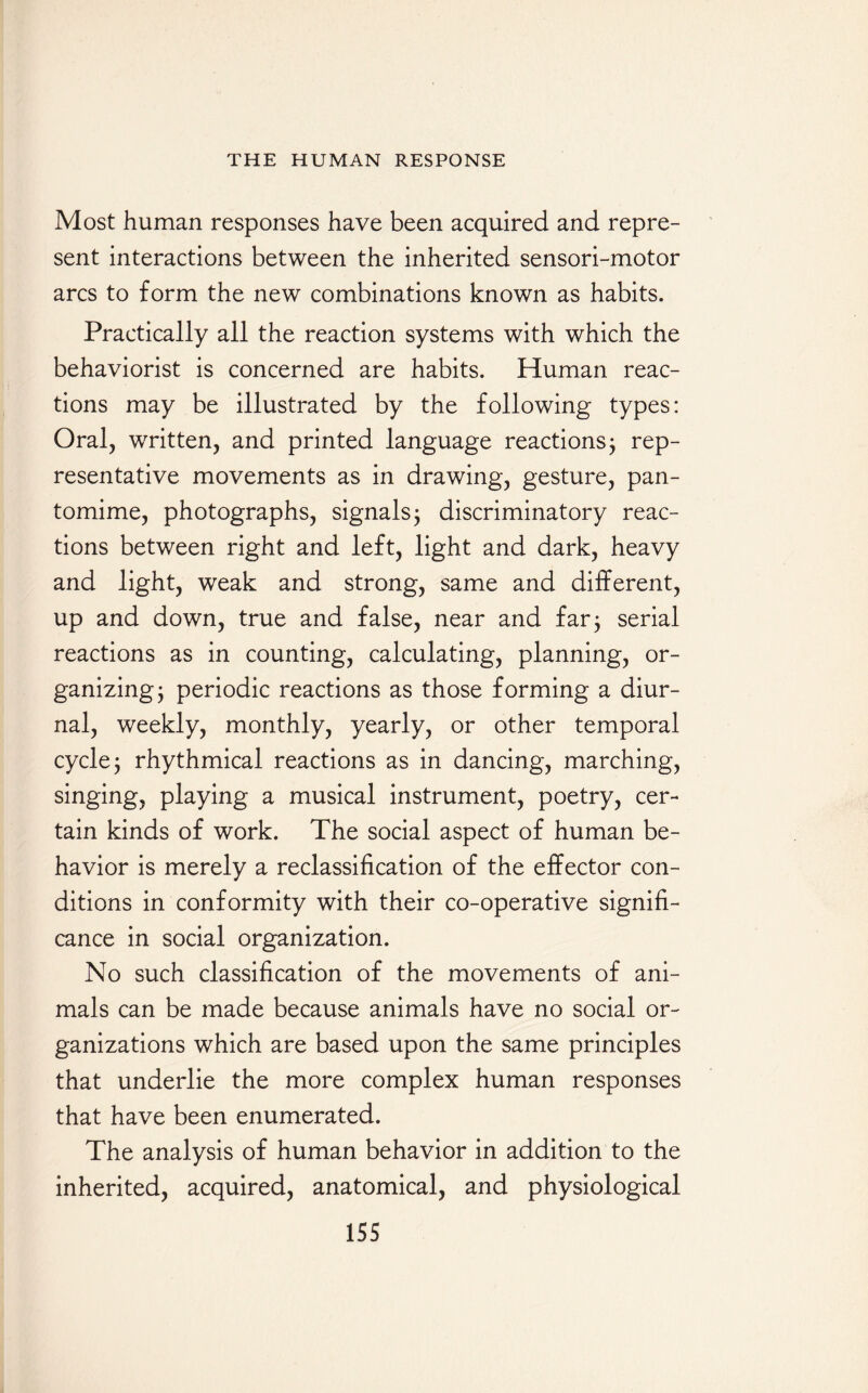 Most human responses have been acquired and repre¬ sent interactions between the inherited sensori-motor arcs to form the new combinations known as habits. Practically all the reaction systems with which the behaviorist is concerned are habits. Human reac¬ tions may be illustrated by the following types: Oral, written, and printed language reactions 3 rep¬ resentative movements as in drawing, gesture, pan¬ tomime, photographs, signals 3 discriminatory reac¬ tions between right and left, light and dark, heavy and light, weak and strong, same and different, up and down, true and false, near and far 3 serial reactions as in counting, calculating, planning, or¬ ganizing; periodic reactions as those forming a diur¬ nal, weekly, monthly, yearly, or other temporal cycle; rhythmical reactions as in dancing, marching, singing, playing a musical instrument, poetry, cer¬ tain kinds of work. The social aspect of human be¬ havior is merely a reclassification of the effector con¬ ditions in conformity with their co-operative signifi¬ cance in social organization. No such classification of the movements of ani¬ mals can be made because animals have no social or¬ ganizations which are based upon the same principles that underlie the more complex human responses that have been enumerated. The analysis of human behavior in addition to the inherited, acquired, anatomical, and physiological