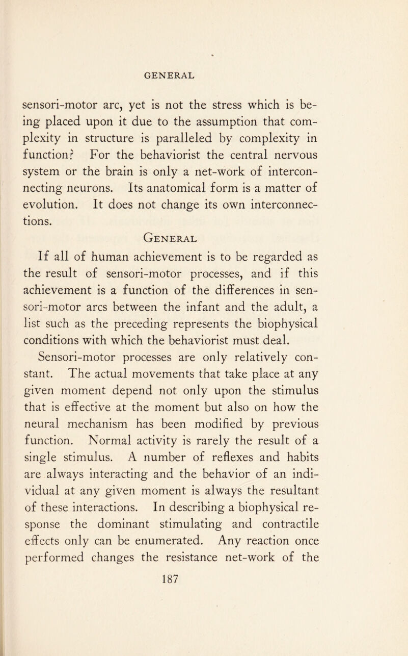 sensori-motor arc, yet is not the stress which is be¬ ing placed upon it due to the assumption that com¬ plexity in structure is paralleled by complexity in function? For the behaviorist the central nervous system or the brain is only a net-work of intercon¬ necting neurons. Its anatomical form is a matter of evolution. It does not change its own interconnec¬ tions. General If all of human achievement is to be regarded as the result of sensori-motor processes, and if this achievement is a function of the differences in sen¬ sori-motor arcs between the infant and the adult, a list such as the preceding represents the biophysical conditions with which the behaviorist must deal. Sensori-motor processes are only relatively con¬ stant. The actual movements that take place at any given moment depend not only upon the stimulus that is effective at the moment but also on how the neural mechanism has been modified by previous function. Normal activity is rarely the result of a single stimulus. A number of reflexes and habits are always interacting and the behavior of an indi¬ vidual at any given moment is always the resultant of these interactions. In describing a biophysical re¬ sponse the dominant stimulating and contractile effects only can be enumerated. Any reaction once performed changes the resistance net-work of the