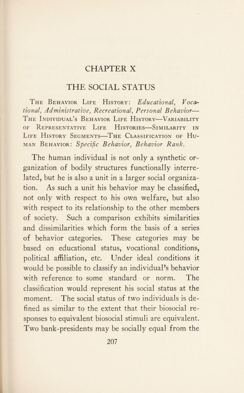 CHAPTER X THE SOCIAL STATUS The Behavior Life History: Educational, Voca¬ tional, Administrative, Recreational, Personal Behavior— The Individual’s Behavior Life History—Variability of Representative Life Histories—Similarity in Life History Segments—The Classification of Hu¬ man Behavior: Specific Behavior, Behavior Rank. The human individual is not only a synthetic or¬ ganization of bodily structures functionally interre¬ lated, but he is also a unit in a larger social organiza¬ tion. As such a unit his behavior may be classified, not only with respect to his own welfare, but also with respect to its relationship to the other members of society. Such a comparison exhibits similarities and dissimilarities which form the basis of a series of behavior categories. These categories may be based on educational status, vocational conditions, political affiliation, etc. Under ideal conditions it would be possible to classify an individual’s behavior with reference to some standard or norm. The classification would represent his social status at the moment. The social status of two individuals is de¬ fined as similar to the extent that their biosocial re¬ sponses to equivalent biosocial stimuli are equivalent. Two bank-presidents may be socially equal from the