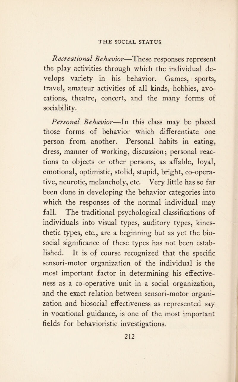 Recreational Behavior—These responses represent the play activities through which the individual de¬ velops variety in his behavior. Games, sports, travel, amateur activities of all kinds, hobbies, avo¬ cations, theatre, concert, and the many forms of sociability. Personal Behavior—In this class may be placed those forms of behavior which differentiate one person from another. Personal habits in eating, dress, manner of working, discussion; personal reac¬ tions to objects or other persons, as affable, loyal, emotional, optimistic, stolid, stupid, bright, co-opera¬ tive, neurotic, melancholy, etc. Very little has so far been done in developing the behavior categories into which the responses of the normal individual may fall. The traditional psychological classifications of individuals into visual types, auditory types, kines¬ thetic types, etc., are a beginning but as yet the bio¬ social significance of these types has not been estab¬ lished. It is of course recognized that the specific sensori-motor organization of the individual is the most important factor in determining his effective¬ ness as a co-operative unit in a social organization, and the exact relation between sensori-motor organi¬ zation and biosocial effectiveness as represented say in vocational guidance, is one of the most important fields for behavioristic investigations.