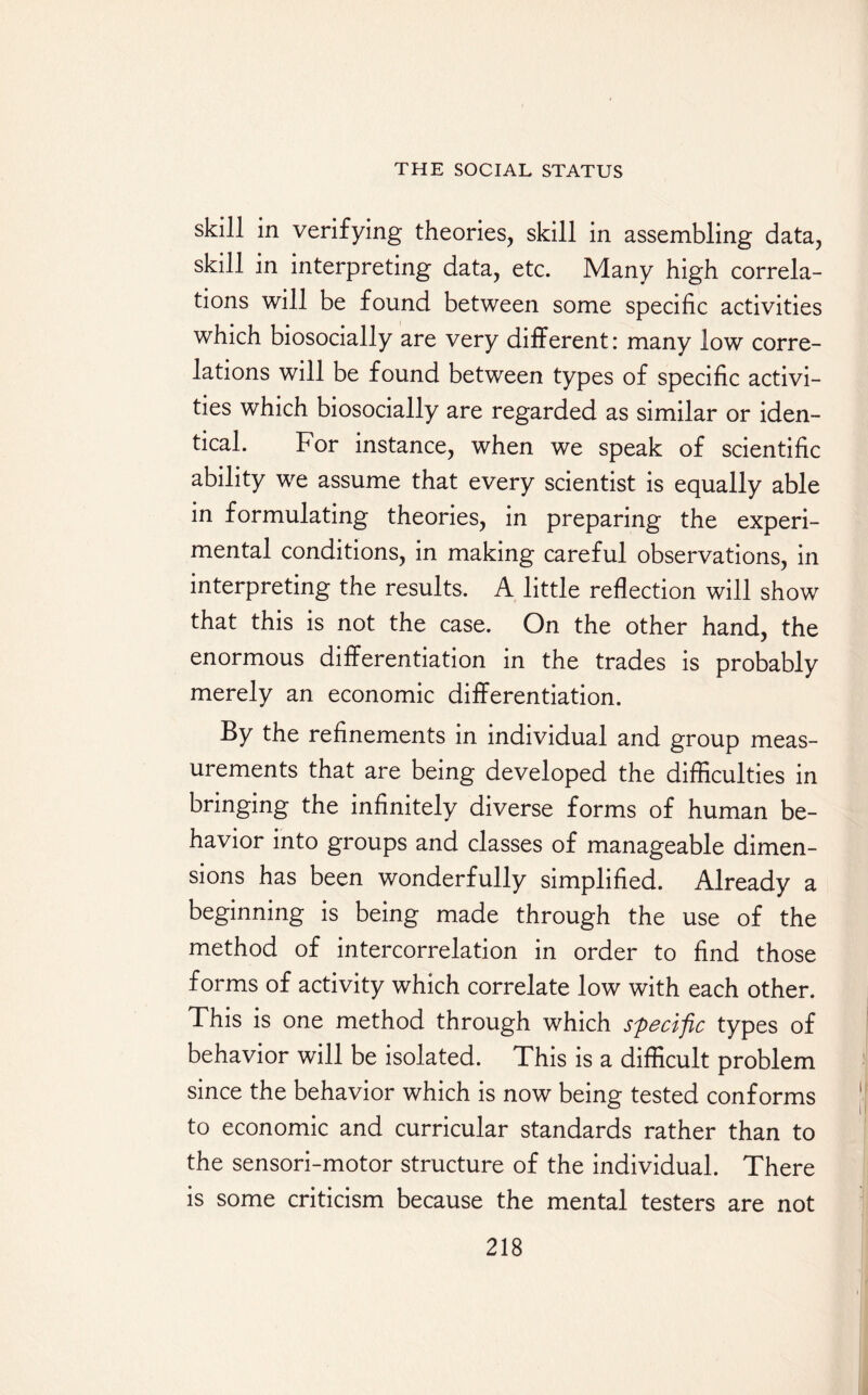 skill in verifying theories, skill in assembling data, skill in interpreting data, etc. Many high correla¬ tions will be found between some specific activities which biosocially are very different: many low corre¬ lations will be found between types of specific activi¬ ties which biosocially are regarded as similar or iden¬ tical. For instance, when we speak of scientific ability we assume that every scientist is equally able in formulating theories, in preparing the experi¬ mental conditions, in making careful observations, in interpreting the results, A little reflection will show that this is not the case. On the other hand, the enormous differentiation in the trades is probably merely an economic differentiation. By the refinements in individual and group meas¬ urements that are being developed the difficulties in bringing the infinitely diverse forms of human be¬ havior into groups and classes of manageable dimen¬ sions has been wonderfully simplified. Already a beginning is being made through the use of the method of intercorrelation in order to find those forms of activity which correlate low with each other. This is one method through which specific types of behavior will be isolated. This is a difficult problem since the behavior which is now being tested conforms to economic and curricular standards rather than to the sensori-motor structure of the individual. There is some criticism because the mental testers are not