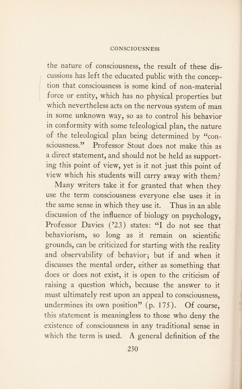 the nature of consciousness, the result of these dis¬ cussions has left the educated public with the concep¬ tion that consciousness is some kind of non-material force or entity, which has no physical properties but which nevertheless acts on the nervous system of man in some unknown way, so as to control his behavior in conformity with some teleological plan, the nature of the teleological plan being determined by “con¬ sciousness.” Professor Stout does not make this as a direct statement, and should not be held as support¬ ing this point of view, yet is it not just this point of view which his students will carry away with them? Many writers take it for granted that when they use the term consciousness everyone else uses it in the same sense in which they use it. Thus in an able discussion of the influence of biology on psychology, Professor Davies (’23) states: “I do not see that behaviorism, so long as it remain on scientific grounds, can be criticized for starting with the reality and observability of behavior- but if and when it discusses the mental order, either as something that does or does not exist, it is open to the criticism of raising a question which, because the answer to it must ultimately rest upon an appeal to consciousness, undermines its own position” (p. 175). Of course, this statement is meaningless to those who deny the existence of consciousness in any traditional sense in which the term is used. A general definition of the