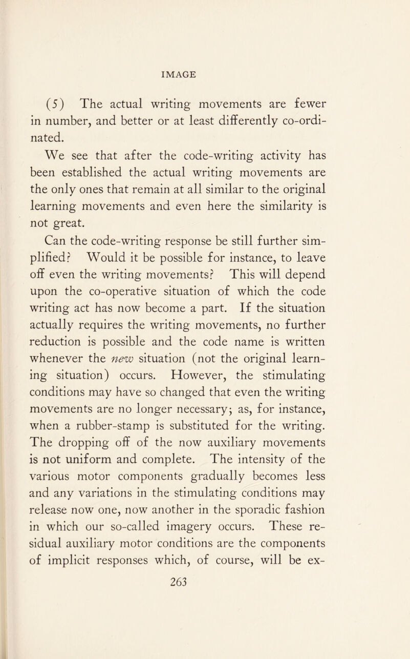 (5) The actual writing movements are fewer in number, and better or at least differently co-ordi¬ nated. We see that after the code-writing activity has been established the actual writing movements are the only ones that remain at all similar to the original learning movements and even here the similarity is not great. Can the code-writing response be still further sim¬ plified? Would it be possible for instance, to leave off even the writing movements? This will depend upon the co-operative situation of which the code writing act has now become a part. If the situation actually requires the writing movements, no further reduction is possible and the code name is written whenever the new situation (not the original learn¬ ing situation) occurs. However, the stimulating conditions may have so changed that even the writing movements are no longer necessary; as, for instance, when a rubber-stamp is substituted for the writing. The dropping off of the now auxiliary movements is not uniform and complete. The intensity of the various motor components gradually becomes less and any variations in the stimulating conditions may release now one, now another in the sporadic fashion in which our so-called imagery occurs. These re¬ sidual auxiliary motor conditions are the components of implicit responses which, of course, will be ex-