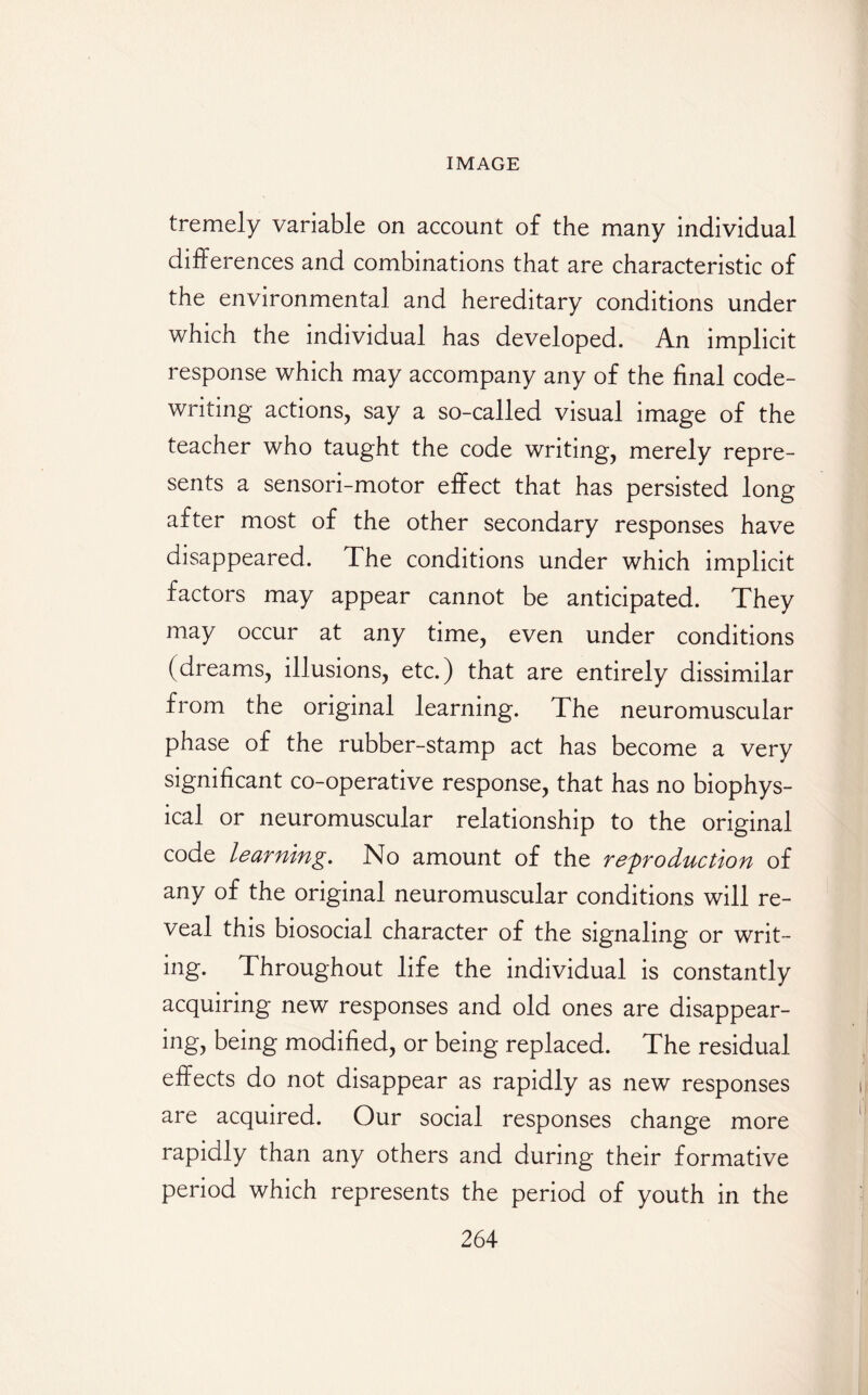 tremely variable on account of the many individual differences and combinations that are characteristic of the environmental and hereditary conditions under which the individual has developed. An implicit response which may accompany any of the final code¬ writing actions, say a so-called visual image of the teacher who taught the code writing, merely repre¬ sents a sensori-motor effect that has persisted long after most of the other secondary responses have disappeared. The conditions under which implicit factors may appear cannot be anticipated. They may occur at any time, even under conditions (dreams, illusions, etc.) that are entirely dissimilar from the original learning. The neuromuscular phase of the rubber-stamp act has become a very significant co-operative response, that has no biophys¬ ical or neuromuscular relationship to the original code learning. No amount of the reproduction of any of the original neuromuscular conditions will re¬ veal this biosocial character of the signaling or writ¬ ing. Throughout life the individual is constantly acquiring new responses and old ones are disappear¬ ing, being modified, or being replaced. The residual effects do not disappear as rapidly as new responses are acquired. Our social responses change more rapidly than any others and during their formative period which represents the period of youth in the