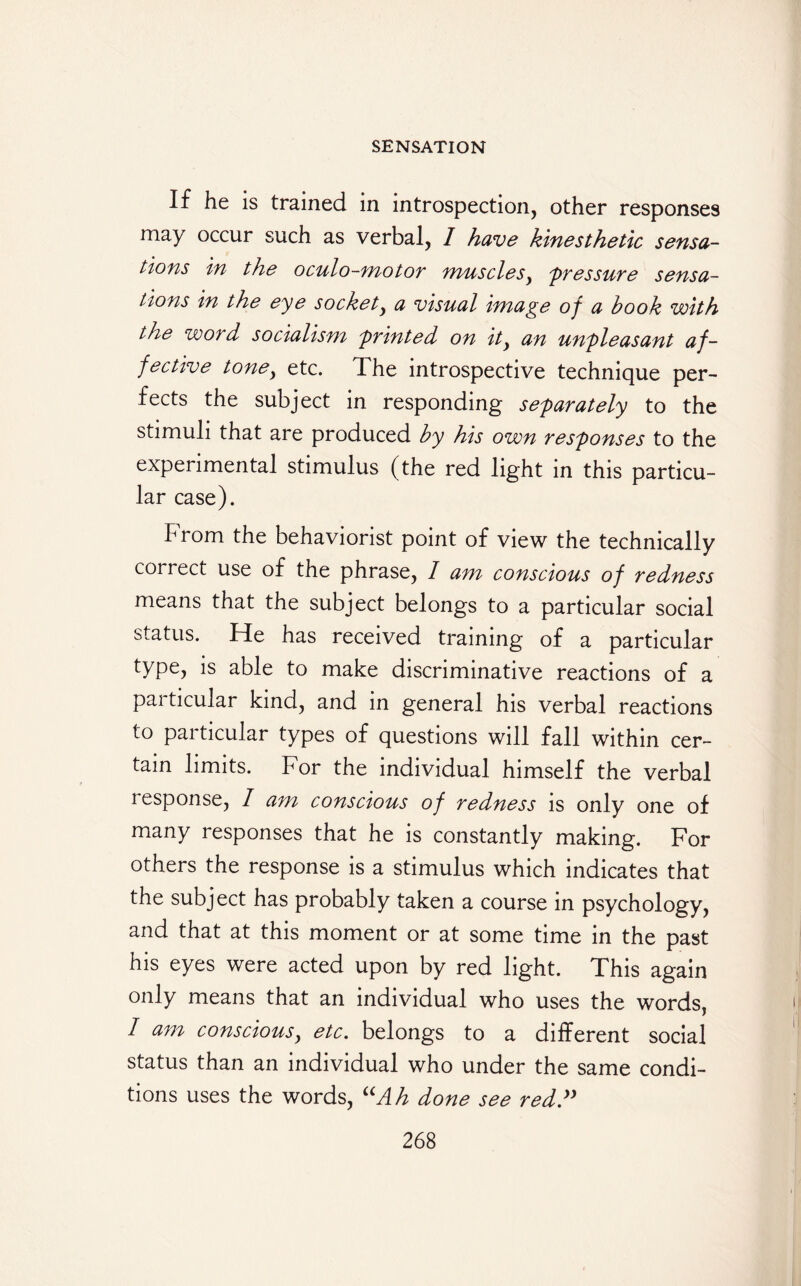 If he is trained in introspection, other responses may occur such as verbal, I have kinesthetic sensa¬ tions in the oculo-motor muscles, pressure sensa¬ tions in the eye socket, a visual image of a book with the word socialism sprinted on ity an unpleasant af¬ fective tone, etc. The introspective technique per¬ fects the subject in responding separately to the stimuli that are produced by his own responses to the experimental stimulus (the red light in this particu¬ lar case). from the behavionst point of view the technically correct use of the phrase, 1 am conscious of redness means that the subject belongs to a particular social status. He has received training of a particular type, is able to make discriminative reactions of a pai ticular kind, and in general his verbal reactions to particular types of questions will fall within cer¬ tain limits. For the individual himself the verbal lesponse, I am conscious of redness is only one of many responses that he is constantly making. For others the response is a stimulus which indicates that the subject has probably taken a course in psychology, and that at this moment or at some time in the past his eyes were acted upon by red light. This again only means that an individual who uses the words, I am conscious, etc. belongs to a different social status than an individual who under the same condi¬ tions uses the words, “Ah done see red.y)