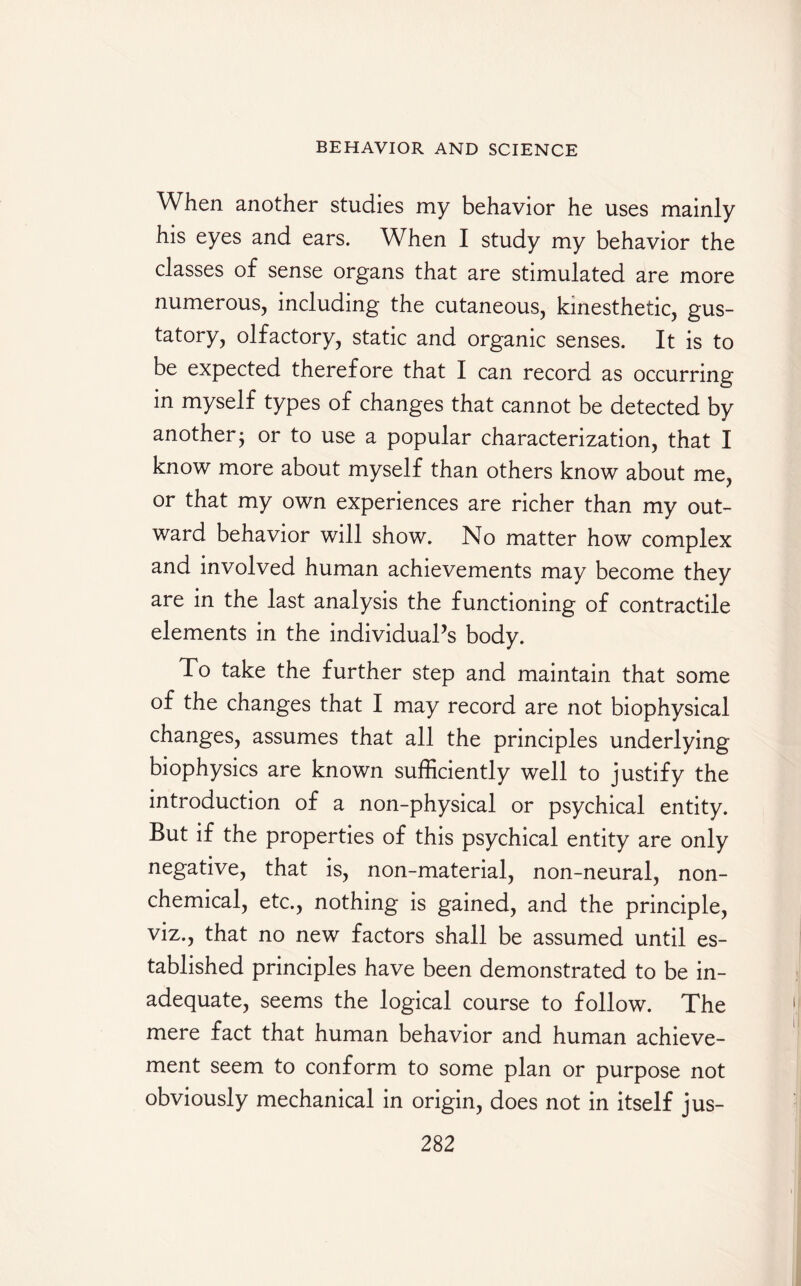 When another studies my behavior he uses mainly his eyes and ears. When I study my behavior the classes of sense organs that are stimulated are more numerous, including the cutaneous, kinesthetic, gus¬ tatory, olfactory, static and organic senses. It is to be expected therefore that I can record as occurring in myself types of changes that cannot be detected by another j or to use a popular characterization, that I know more about myself than others know about me, or that my own experiences are richer than my out¬ ward behavior will show. No matter how complex and involved human achievements may become they are in the last analysis the functioning of contractile elements in the individual’s body. To take the further step and maintain that some of the changes that I may record are not biophysical changes, assumes that all the principles underlying biophysics are known sufficiently well to justify the introduction of a non-physical or psychical entity. But if the properties of this psychical entity are only negative, that is, non-material, non-neural, non¬ chemical, etc., nothing is gained, and the principle, viz., that no new factors shall be assumed until es¬ tablished principles have been demonstrated to be in¬ adequate, seems the logical course to follow. The mere fact that human behavior and human achieve¬ ment seem to conform to some plan or purpose not obviously mechanical in origin, does not in itself jus-