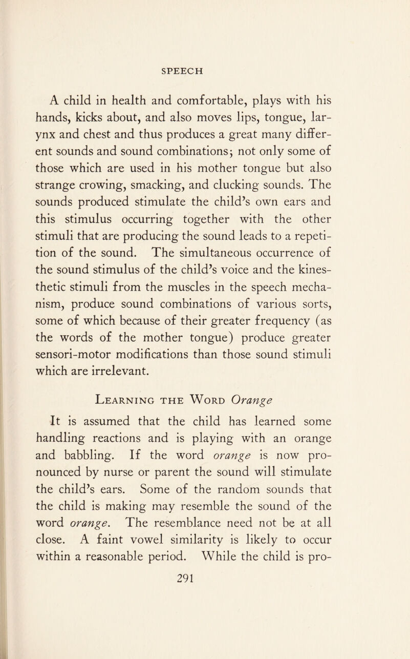 A child in health and comfortable, plays with his hands, kicks about, and also moves lips, tongue, lar¬ ynx and chest and thus produces a great many differ¬ ent sounds and sound combinations; not only some of those which are used in his mother tongue but also strange crowing, smacking, and clucking sounds. The sounds produced stimulate the child’s own ears and this stimulus occurring together with the other stimuli that are producing the sound leads to a repeti¬ tion of the sound. The simultaneous occurrence of the sound stimulus of the child’s voice and the kines¬ thetic stimuli from the muscles in the speech mecha¬ nism, produce sound combinations of various sorts, some of which because of their greater frequency (as the words of the mother tongue) produce greater sensori-motor modifications than those sound stimuli which are irrelevant. Learning the Word Orange It is assumed that the child has learned some handling reactions and is playing with an orange and babbling. If the word orange is now pro¬ nounced by nurse or parent the sound will stimulate the child’s ears. Some of the random sounds that the child is making may resemble the sound of the word orange. The resemblance need not be at all close. A faint vowel similarity is likely to occur within a reasonable period. While the child is pro-