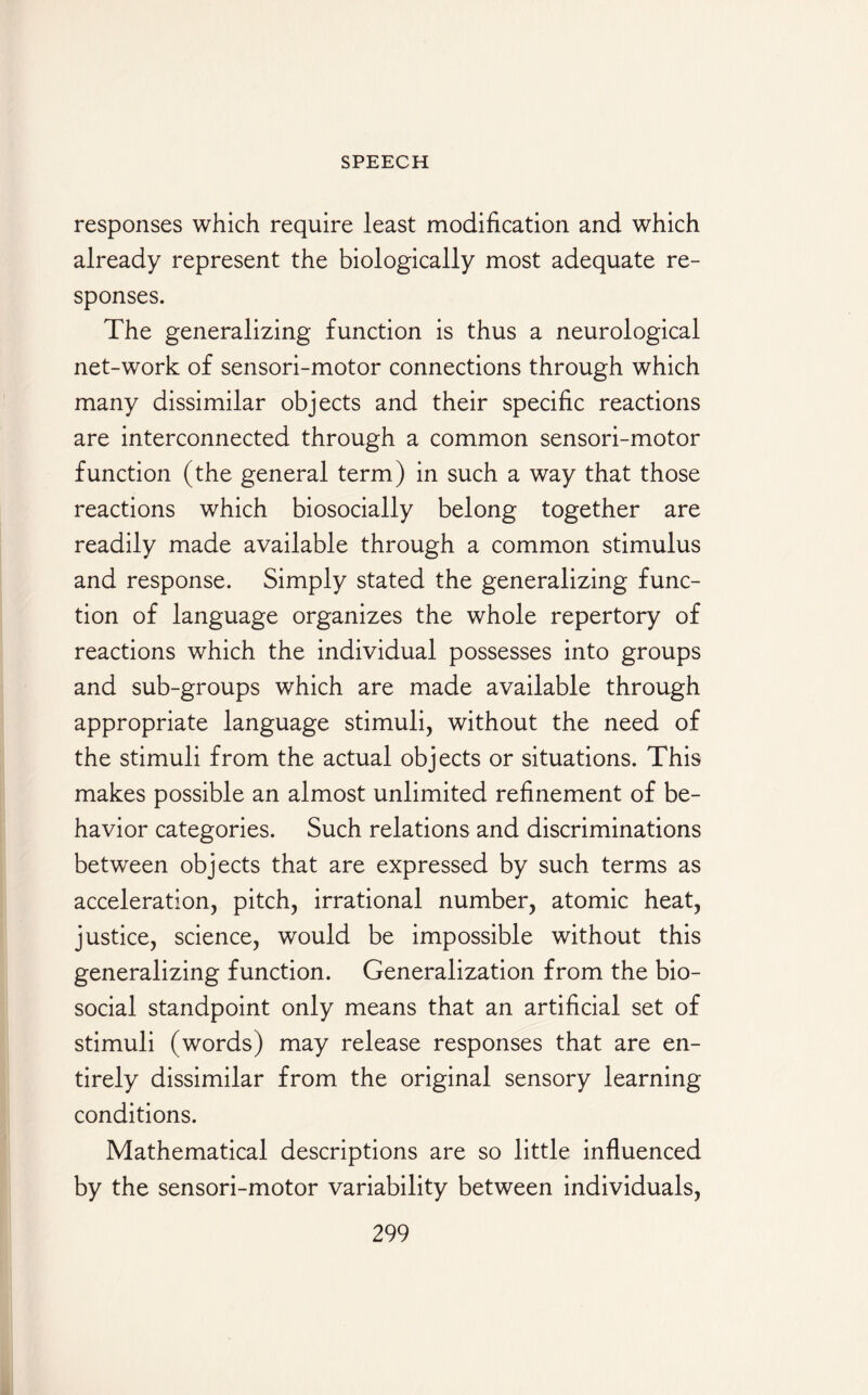 responses which require least modification and which already represent the biologically most adequate re¬ sponses. The generalizing function is thus a neurological net-work of sensori-motor connections through which many dissimilar objects and their specific reactions are interconnected through a common sensori-motor function (the general term) in such a way that those reactions which biosocially belong together are readily made available through a common stimulus and response. Simply stated the generalizing func¬ tion of language organizes the whole repertory of reactions which the individual possesses into groups and sub-groups which are made available through appropriate language stimuli, without the need of the stimuli from the actual objects or situations. This makes possible an almost unlimited refinement of be¬ havior categories. Such relations and discriminations between objects that are expressed by such terms as acceleration, pitch, irrational number, atomic heat, justice, science, would be impossible without this generalizing function. Generalization from the bio¬ social standpoint only means that an artificial set of stimuli (words) may release responses that are en¬ tirely dissimilar from the original sensory learning conditions. Mathematical descriptions are so little influenced by the sensori-motor variability between individuals,