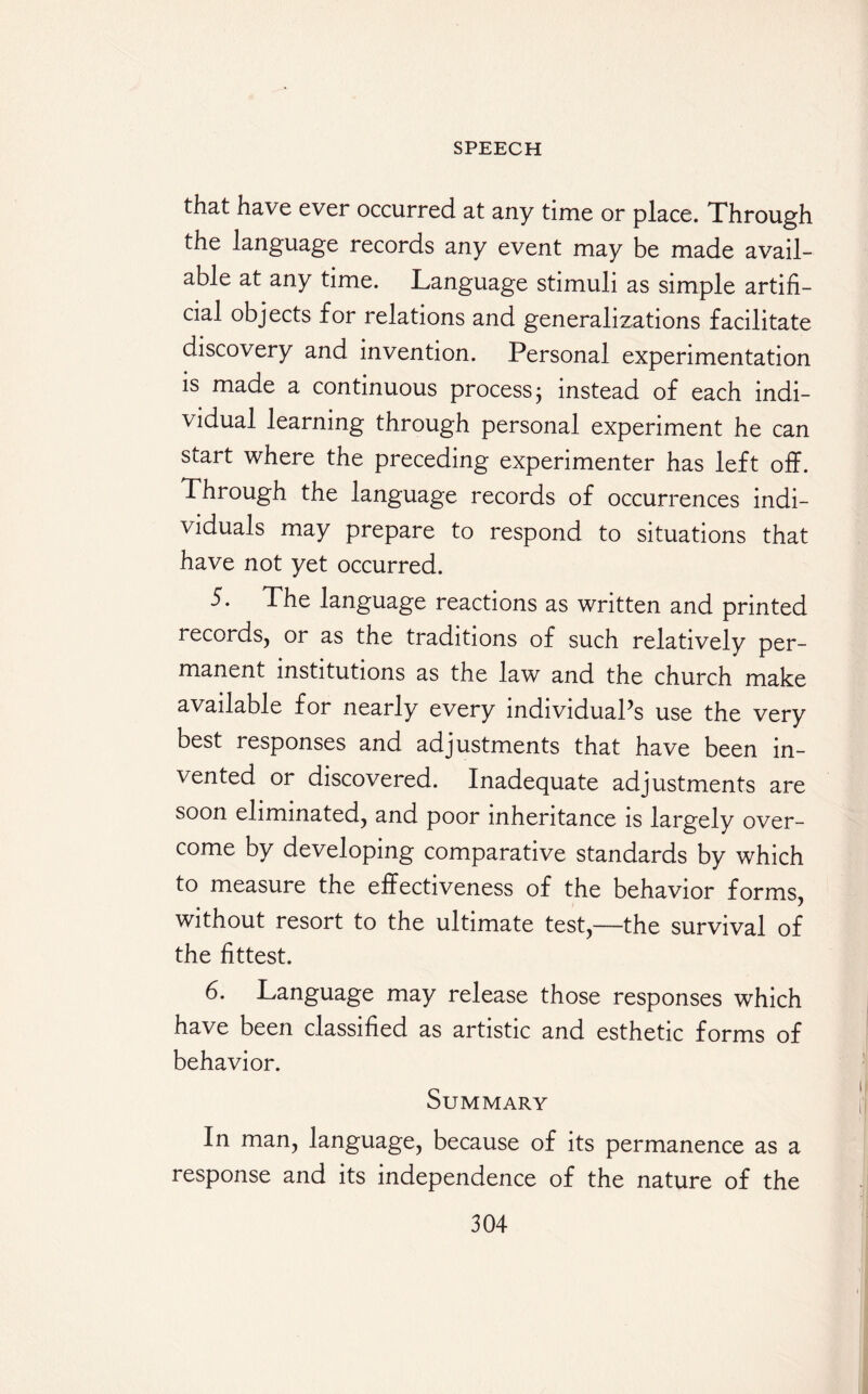 that have ever occurred at any time or place. Through the language records any event may be made avail¬ able at any time. Language stimuli as simple artifi¬ cial objects for relations and generalizations facilitate discovery and invention. Personal experimentation is made a continuous process j instead of each indi¬ vidual learning through personal experiment he can start where the preceding experimenter has left off. Through the language records of occurrences indi¬ viduals may prepare to respond to situations that have not yet occurred. 5. The language reactions as written and printed records, or as the traditions of such relatively per¬ manent institutions as the law and the church make available for nearly every individual’s use the very best responses and adjustments that have been in¬ vented or discovered. Inadequate adjustments are soon eliminated, and poor inheritance is largely over¬ come by developing comparative standards by which to measure the effectiveness of the behavior forms, without resort to the ultimate test,—the survival of the fittest. 6. Language may release those responses which have been classified as artistic and esthetic forms of behavior. Summary In man, language, because of its permanence as a response and its independence of the nature of the