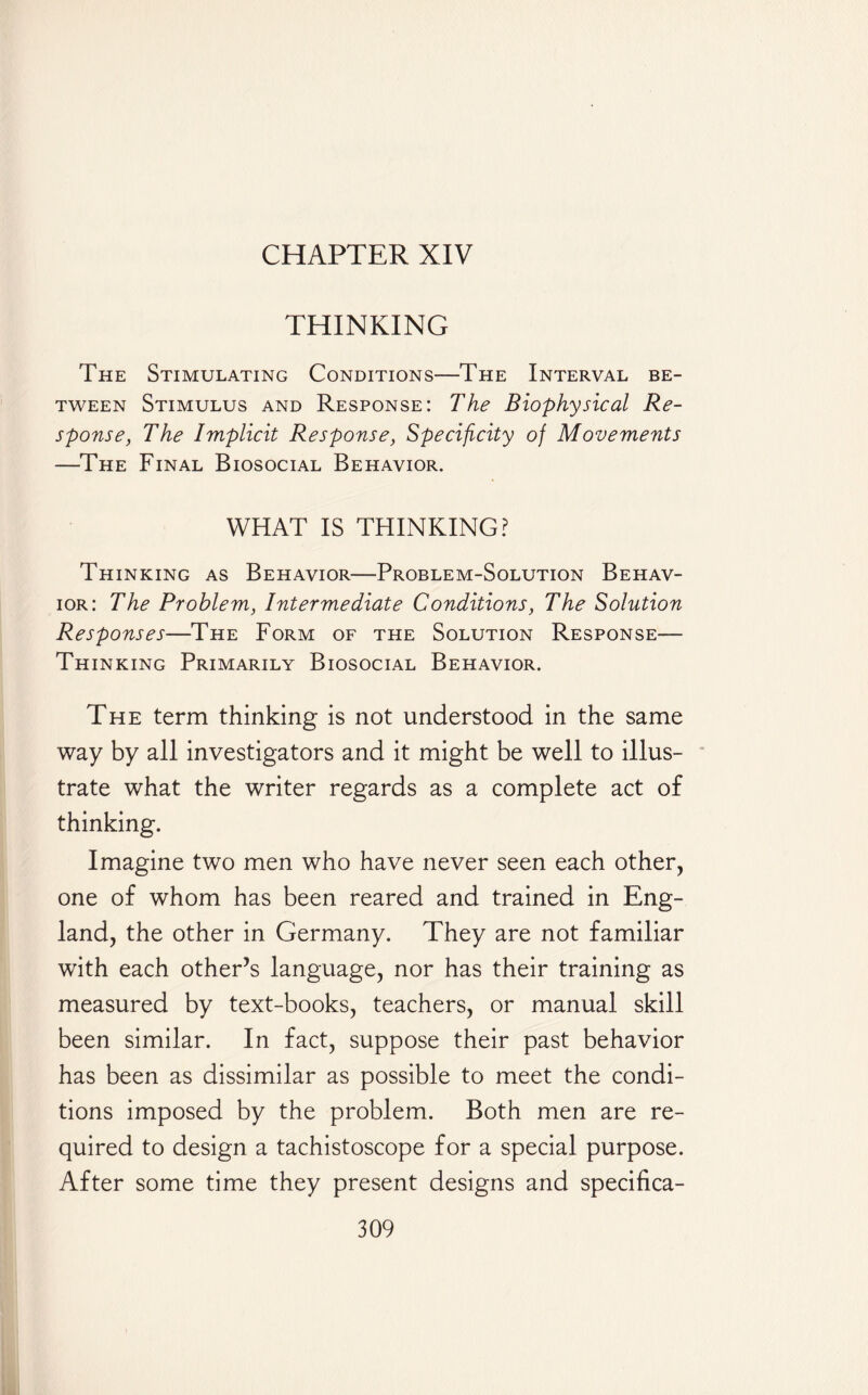 CHAPTER XIV THINKING The Stimulating Conditions—The Interval be¬ tween Stimulus and Response: The Biophysical Re¬ sponse, The Implicit Response, Specificity of Movements —The Final Biosocial Behavior. WHAT IS THINKING? Thinking as Behavior—Problem-Solution Behav¬ ior: The Problem, Intermediate Conditions, The Solution Responses—The Form of the Solution Response— Thinking Primarily Biosocial Behavior. The term thinking is not understood in the same way by all investigators and it might be well to illus¬ trate what the writer regards as a complete act of thinking. Imagine two men who have never seen each other, one of whom has been reared and trained in Eng¬ land, the other in Germany. They are not familiar with each other’s language, nor has their training as measured by text-books, teachers, or manual skill been similar. In fact, suppose their past behavior has been as dissimilar as possible to meet the condi¬ tions imposed by the problem. Both men are re¬ quired to design a tachistoscope for a special purpose. After some time they present designs and specifica-