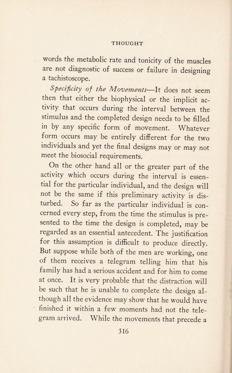 words the metabolic rate and tonicity of the muscles are not diagnostic of success or failure in designing a tachistoscope. Specif city of the h/Loveynents—It does not seem then that either the biophysical or the implicit ac¬ tivity that occurs during the interval between the stimulus and the completed design needs to be filled in by any specific form of movement. Whatever form occurs may be entirely different for the two individuals and yet the final designs may or may not meet the biosocial requirements. On the other hand all or the greater part of the activity which occurs during the interval is essen¬ tial for the particular individual, and the design will not be the same if this preliminary activity is dis¬ turbed. So far as the particular individual is con¬ cerned every step, from the time the stimulus is pre¬ sented to the time the design is completed, may be regarded as an essential antecedent. The justification for this assumption is difficult to produce directly. But suppose while both of the men are working, one of them receives a telegram telling him that his family has had a serious accident and for him to come at once. It is very probable that the distraction will be such that he is unable to complete the design al¬ though all the evidence may show that he would have finished it within a few moments had not the tele¬ gram arrived. While the movements that precede a