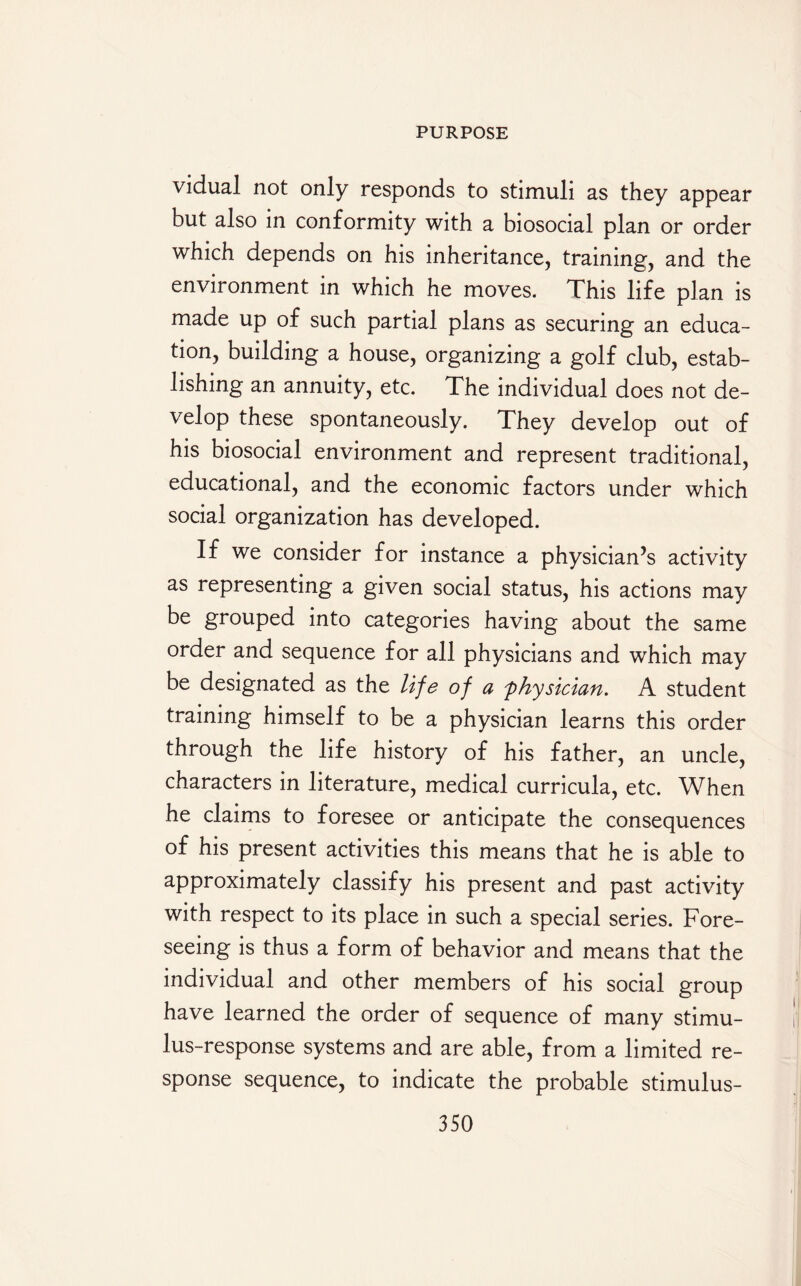 vidual not only responds to stimuli as they appear but also in conformity with a biosocial plan or order which depends on his inheritance, training, and the environment in which he moves. Tins life plan is made up of such partial plans as securing an educa¬ tion, building a house, organizing a golf club, estab¬ lishing an annuity, etc. The individual does not de¬ velop these spontaneously. They develop out of his biosocial environment and represent traditional, educational, and the economic factors under which social organization has developed. If we consider for instance a physician’s activity as representing a given social status, his actions may be grouped into categories having about the same order and sequence for all physicians and which may be designated as the life of a 'physician. A student training himself to be a physician learns this order through the life history of his father, an uncle, characters in literature, medical curricula, etc. When he claims to foresee or anticipate the consequences of his present activities this means that he is able to approximately classify his present and past activity with respect to its place in such a special series. Fore¬ seeing is thus a form of behavior and means that the individual and other members of his social group have learned the order of sequence of many stimu¬ lus-response systems and are able, from a limited re¬ sponse sequence, to indicate the probable stimulus-