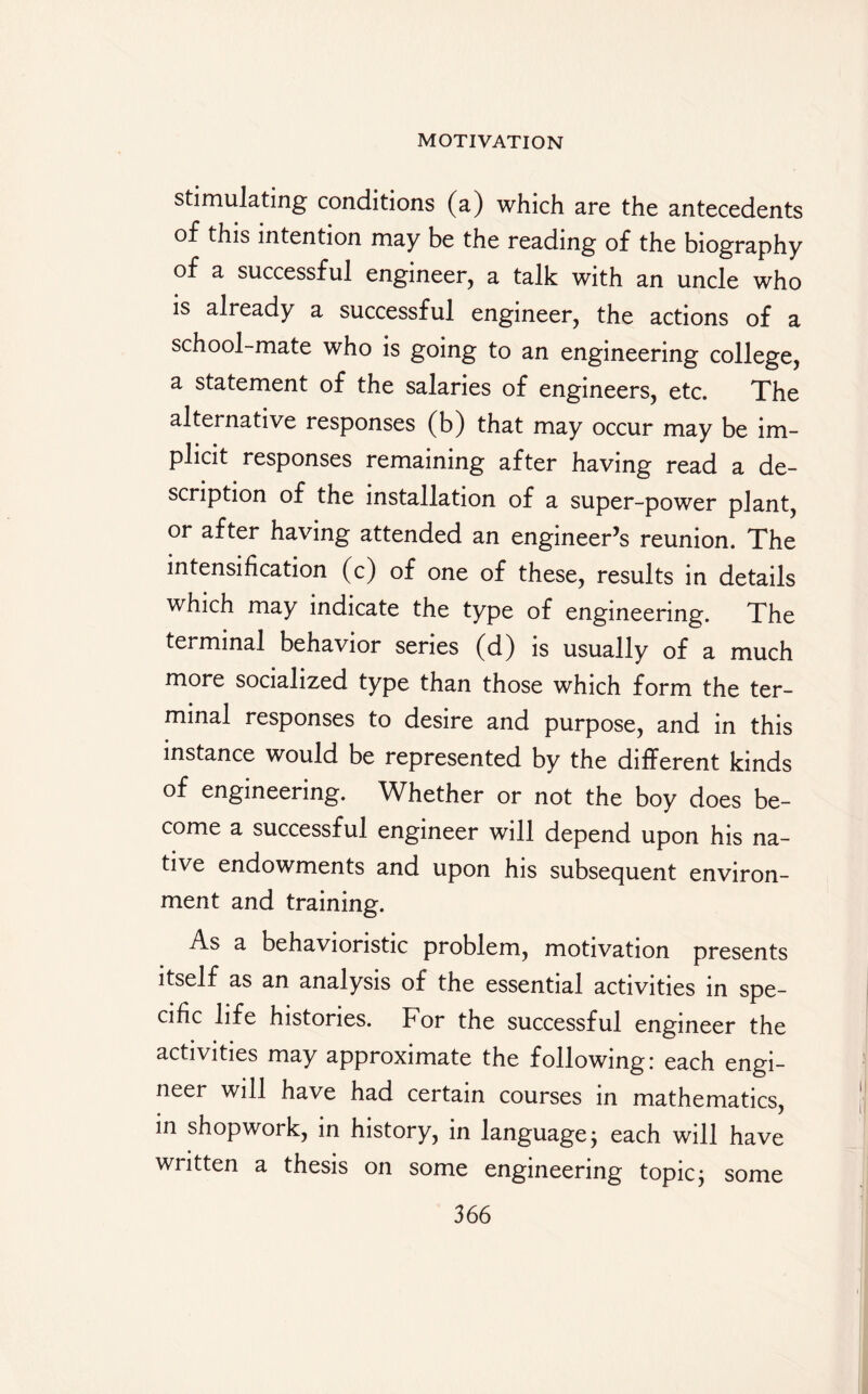 stimulating conditions (a) which are the antecedents of this intention may be the reading of the biography of a successful engineer, a talk with an uncle who is already a successful engineer, the actions of a school-mate who is going to an engineering college, a statement of the salaries of engineers, etc. The alternative responses (b) that may occur may be im¬ plicit responses remaining after having read a de¬ scription of the installation of a super-power plant, or after having attended an engineer’s reunion. The intensification (c) of one of these, results in details which may indicate the type of engineering. The terminal behavior series (d) is usually of a much more socialized type than those which form the ter¬ minal responses to desire and purpose, and in this instance would be represented by the different kinds of engineering. Whether or not the boy does be¬ come a successful engineer will depend upon his na¬ tive endowments and upon his subsequent environ¬ ment and training. As a behavioristic problem, motivation presents itself as an analysis of the essential activities in spe¬ cific life histories. For the successful engineer the activities may approximate the following: each engi¬ neer will have had certain courses in mathematics, in shopwork, in history, in language; each will have written a thesis on some engineering topic; some