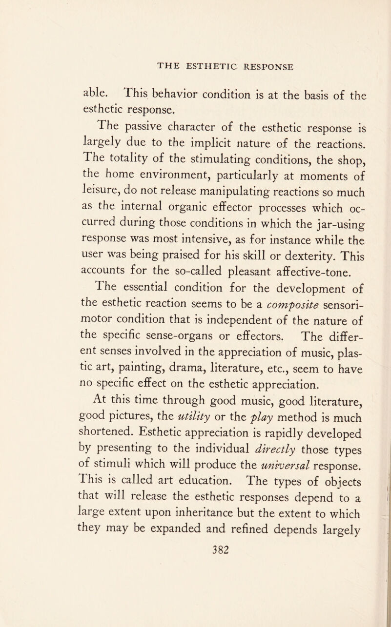 able. This behavior condition is at the basis of the esthetic response. The passive character of the esthetic response is largely due to the implicit nature of the reactions. The totality of the stimulating conditions, the shop, the home environment, particularly at moments of leisure, do not release manipulating reactions so much as the internal organic effector processes which oc¬ curred during those conditions in which the jar-using response was most intensive, as for instance while the user was being praised for his skill or dexterity. This accounts for the so-called pleasant affective-tone. The essential condition for the development of the esthetic reaction seems to be a composite sensori¬ motor condition that is independent of the nature of the specific sense-organs or effectors. The differ¬ ent senses involved in the appreciation of music, plas¬ tic art, painting, drama, literature, etc., seem to have no specific effect on the esthetic appreciation. At this time through good music, good literature, good pictures, the utility or the play method is much shortened. Esthetic appreciation is rapidly developed by presenting to the individual directly those types of stimuli which will produce the universal response. This is called art education. The types of objects that will release the esthetic responses depend to a large extent upon inheritance but the extent to which they may be expanded and refined depends largely