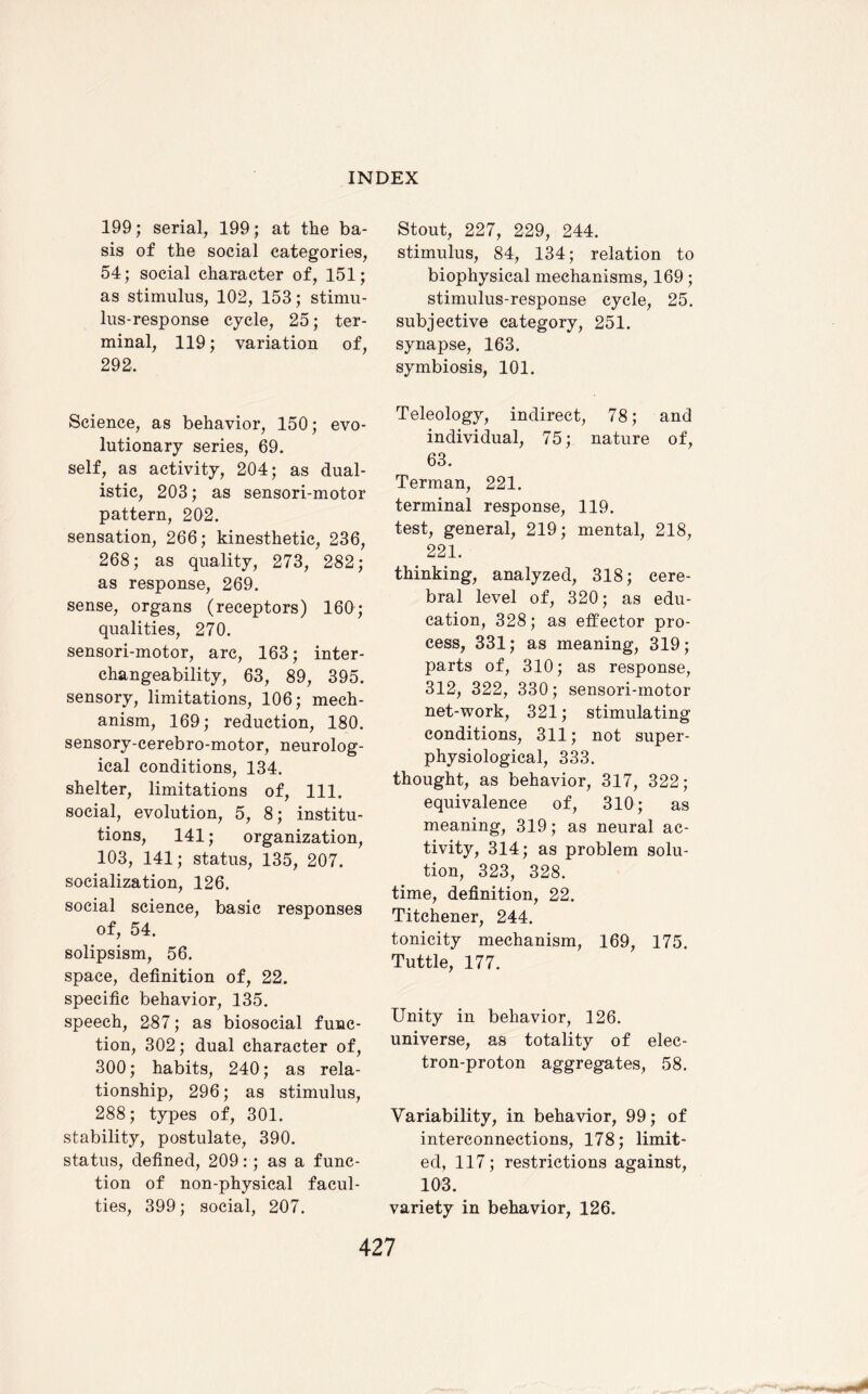 199; serial, 199; at the ba¬ sis of the social categories, 54; social character of, 151; as stimulus, 102, 153; stimu¬ lus-response cycle, 25; ter¬ minal, 119; variation of, 292, Science, as behavior, 150; evo¬ lutionary series, 69. self, as activity, 204; as dual- istic, 203; as sensori-motor pattern, 202. sensation, 266; kinesthetic, 236, 268; as quality, 273, 282; as response, 269. sense, organs (receptors) 160; qualities, 270. sensori-motor, arc, 163; inter¬ changeability, 63, 89, 395. sensory, limitations, 106; mech¬ anism, 169; reduction, 180. sensory-cerebro-motor, neurolog¬ ical conditions, 134. shelter, limitations of, 111. social, evolution, 5, 8; institu¬ tions, 141; organization, 103, 141; status, 135, 207. socialization, 126. social science, basic responses of, 54. solipsism, 56. space, definition of, 22. specific behavior, 135. speech, 287; as biosocial func¬ tion, 302; dual character of, 300; habits, 240; as rela¬ tionship, 296; as stimulus, 288; types of, 301. stability, postulate, 390. status, defined, 209:; as a func¬ tion of non-physical facul¬ ties, 399; social, 207. Stout, 227, 229, 244. stimulus, 84, 134; relation to biophysical mechanisms, 169; stimulus-response cycle, 25. subjective category, 251. synapse, 163. symbiosis, 101. Teleology, indirect, 78; and individual, 75; nature of, 63. Terman, 221. terminal response, 119. test, general, 219; mental, 218, 221. thinking, analyzed, 318; cere¬ bral level of, 320; as edu¬ cation, 328; as effector pro¬ cess, 331; as meaning, 319; parts of, 310; as response, 312, 322, 330; sensori-motor net-work, 321; stimulating conditions, 311; not super- physiological, 333. thought, as behavior, 317, 322; equivalence of, 310; as meaning, 319; as neural ac¬ tivity, 314; as problem solu¬ tion, 323, 328. time, definition, 22. Titchener, 244. tonicity mechanism, 169, 175. Tuttle, 177. Unity in behavior, 126. universe, as totality of elec¬ tron-proton aggregates, 58. Variability, in behavior, 99; of interconnections, 178; limit¬ ed, 117; restrictions against, 103. variety in behavior, 126.