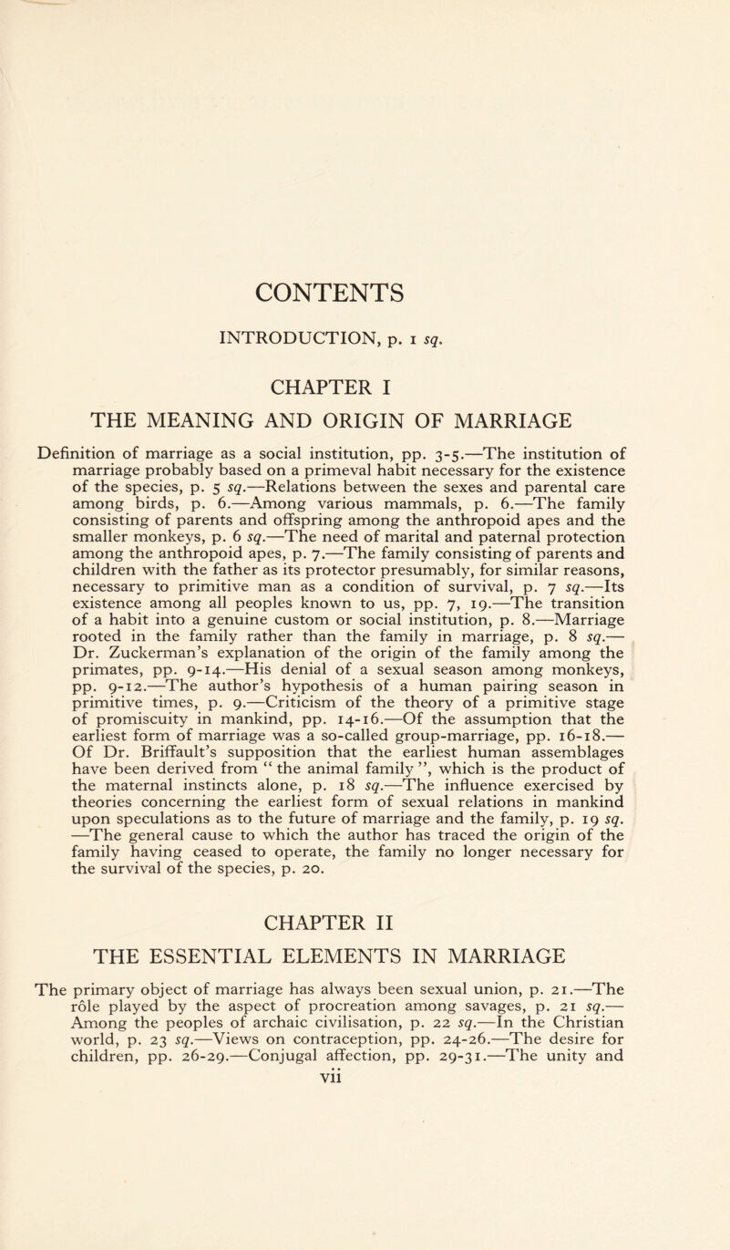 CONTENTS INTRODUCTION, p. i sq. CHAPTER I THE MEANING AND ORIGIN OF MARRIAGE Definition of marriage as a social institution, pp. 3-5.—The institution of marriage probably based on a primeval habit necessary for the existence of the species, p. 5 sq.—Relations between the sexes and parental care among birds, p. 6.—Among various mammals, p. 6.—The family consisting of parents and offspring among the anthropoid apes and the smaller monkeys, p. 6 sq.—The need of marital and paternal protection among the anthropoid apes, p. 7.—The family consisting of parents and children with the father as its protector presumably, for similar reasons, necessary to primitive man as a condition of survival, p. 7 sq.—Its existence among all peoples known to us, pp. 7, 19.—The transition of a habit into a genuine custom or social institution, p. 8.—Marriage rooted in the family rather than the family in marriage, p. 8 sq.— Dr. Zuckerman’s explanation of the origin of the family among the primates, pp. 9-14.—His denial of a sexual season among monkeys, pp. 9-12.—The author’s hypothesis of a human pairing season in primitive times, p. 9.—Criticism of the theory of a primitive stage of promiscuity in mankind, pp. 14-16.—Of the assumption that the earliest form of marriage was a so-called group-marriage, pp. 16-18.— Of Dr. Briffault’s supposition that the earliest human assemblages have been derived from “ the animal family ”, which is the product of the maternal instincts alone, p. 18 sq.—The influence exercised by theories concerning the earliest form of sexual relations in mankind upon speculations as to the future of marriage and the family, p. 19 sq. —The general cause to which the author has traced the origin of the family having ceased to operate, the family no longer necessary for the survival of the species, p. 20. CHAPTER II THE ESSENTIAL ELEMENTS IN MARRIAGE The primary object of marriage has always been sexual union, p. 21.—The role played by the aspect of procreation among savages, p. 21 sq.— Among the peoples of archaic civilisation, p. 22 sq.—In the Christian world, p. 23 sq.—Views on contraception, pp. 24-26.—The desire for children, pp. 26-29.—Conjugal affection, pp. 29-31.—The unity and