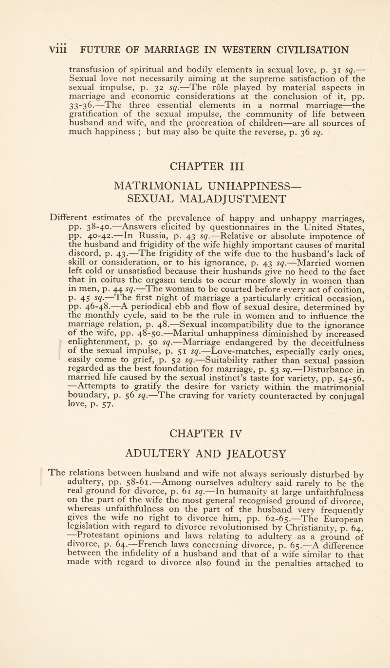 transfusion of spiritual and bodily elements in sexual love, p. 31 sq.— Sexual love not necessarily aiming at the supreme satisfaction of the sexual impulse, p. 32 sq.—The role played by material aspects in marriage and economic considerations at the conclusion of it, pp. 33-36-—The three essential elements in a normal marriage—the gratification of the sexual impulse, the community of life between husband and wife, and the procreation of children—are all sources of much happiness ; but may also be quite the reverse, p. 36 sq. CHAPTER III MATRIMONIAL UNHAPPINESS- SEXUAL MALADJUSTMENT Different estimates of the prevalence of happy and unhappy marriages, pp. 38-40.—Answers elicited by questionnaires in the United States, pp. 40-42.—In Russia, p. 43 sq.—Relative or absolute impotence of the husband and frigidity of the wife highly important causes of marital discord, p. 43.—The frigidity of the wife due to the husband’s lack of skill or consideration, or to his ignorance, p. 43 sq.—Married women left cold or unsatisfied because their husbands give no heed to the fact that in coitus the orgasm tends to occur more slowly in women than in men, p. 44 sq.—The woman to be courted before every act of coition, p. 45 sq.—The first night of marriage a particularly critical occasion, pp. 46-48.—A periodical ebb and flow of sexual desire, determined by the monthly cycle, said to be the rule in women and to influence the marriage relation, p. 48.—Sexual incompatibility due to the ignorance of the wife, pp. 48-50.—Marital unhappiness diminished by increased enlightenment, p. 50 sq.—Marriage endangered by the deceitfulness of the sexual impulse, p. 51 sq.—Love-matches, especially early ones, easily come to grief, p. 52 sq.—Suitability rather than sexual passion regarded as the best foundation for marriage, p. 53 sq.—Disturbance in married life caused by the sexual instinct’s taste for variety, pp. 54-56. —Attempts to gratify the desire for variety within the matrimonial boundary, p. 56 sq.—The craving for variety counteracted by conjugal love, p. 57. CHAPTER IV ADULTERY AND JEALOUSY The relations between husband and wife not always seriously disturbed by adultery, pp. 58-61.—Among ourselves adultery said rarely to be the real ground for divorce, p. 61 sq.—In humanity at large unfaithfulness on the part of the wife the most general recognised ground of divorce, whereas unfaithfulness on the part of the husband very frequently gives the wife no right to divorce him, pp. 62-65.—The European legislation with regard to divorce revolutionised by Christianity, p. 64. —Protestant opinions and laws relating to adultery as a ground of divorce, p. 64.—French laws concerning divorce, p. 65.—A difference between the infidelity of a husband and that of a wife similar to that made with regard to divorce also found in the penalties attached to