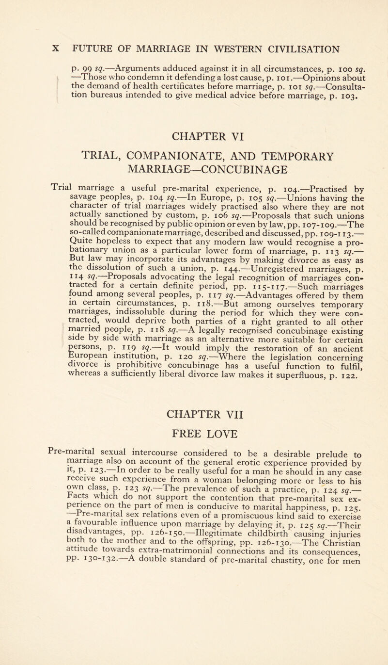 p. 99 sq.—Arguments adduced against it in all circumstances, p. ioo sq. —Those who condemn it defending a lost cause, p. i o i.—Opinions about the demand of health certificates before marriage, p. ioi sq.—Consulta¬ tion bureaus intended to give medical advice before marriage, p. 103. CHAPTER VI TRIAL, COMPANIONATE, AND TEMPORARY MARRIAGE—CONCUBINAGE Trial marriage a useful pre-marital experience, p. 104.—Practised by savage peoples, p. 104 sq.—In Europe, p. 105 sq.—Unions having the character of trial marriages widely practised also where they are not actually sanctioned by custom, p. 106 sq.—Proposals that such unions should be recognised by public opinion or even by law, pp. 107-109.—The so-called companionate marriage, described and discussed, pp. 109-113.— Quite hopeless to expect that any modern law would recognise a pro¬ bationary union as a particular lower form of marriage, p. 113 sq.— But law may incorporate its advantages by making divorce as easy as the dissolution of such a union, p. 144.—Unregistered marriages, p. 114 sq. Proposals advocating the legal recognition of marriages con¬ tracted for a certain definite period, pp. 115-117.—Such marriages found among several peoples, p. 117 sq.—Advantages offered by them in certain circumstances, p. 118.—But among ourselves temporary marriages, indissoluble during the period for which they were con¬ tracted, would deprive both parties of a right granted to all other married people, p. 118 sq.—A legally recognised concubinage existing side by side with marriage as an alternative more suitable for certain persons, p. 119 sq. It would imply the restoration of an ancient European institution, p. 120 sq.—Where the legislation concerning divorce is prohibitive concubinage has a useful function to fulfil, whereas a sufficiently liberal divorce law makes it superfluous, p. 122. CHAPTER VII FREE LOVE Pre-marital sexual intercourse considered to be a desirable prelude to marriage also on account of the general erotic experience provided by p. 123. In order to be really useful for a man he should in any case receive such experience from a woman belonging more or less to his own class, p. 123 sq.—The prevalence of such a practice, p. 124 sq.— .facts which do not support the contention that pre-marital sex ex¬ perience on the part of men is conducive to marital happiness, p. 125. -Pre-marital sex relations even of a promiscuous kind said to exercise a favourable influence upon marriage by delaying it, p. 125 sq.—Their isadvantages, pp. 126-150.—Illegitimate childbirth causing injuries both to the mother and to the offspring, pp. 126-130.—The Christian attitude towards extra-matrimonial connections and its consequences, pp. 130-132. A double standard of pre-marital chastity, one for men