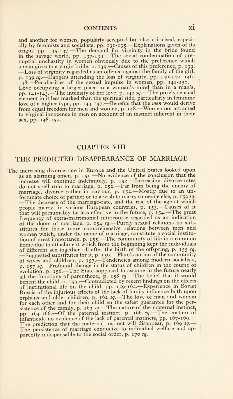 and another for women, popularly accepted but also criticised, especi¬ ally by feminists and socialists, pp. 131-135.—Explanations given of its origin, pp. 135-137-—The demand for virginity in the bride found in the savage world, pp. 137-139.—The social condemnation of pre¬ nuptial unchastity in women obviously due to the preference which a man gives to a virgin bride, p. 139.—Causes of this preference, p. 139. —Loss of virginity regarded as an offence against the family of the girl, p. 139 sq.—Dangers attending the loss of virginity, pp. 140-142, 146- 148.—Peculiarities of the sexual impulse in woman, pp. 141-150.— Love occupying a larger place in a woman’s mind than in a man’s, pp. 141-143.—The intensity of her love, p. 142 sq.—The purely sensual element in it less marked than the spiritual side, particularly in feminine love of a higher type, pp. 143-147.—Benefits that the men would derive from equal freedom for men and women, p. 148.—Women not attracted to virginal innocence in men on account of an instinct inherent in their sex, pp. 148-150. CHAPTER VIII THE PREDICTED DISAPPEARANCE OF MARRIAGE The increasing divorce-rate in Europe and the United States looked upon as an alarming omen, p. 151.—No evidence of the conclusion that the increase will continue indefinitely, p. 152.—Increasing divorce-rates do not spell ruin to marriage, p. 152.—Far from being the enemy of marriage, divorce rather its saviour, p. 152.—Mostly due to an un¬ fortunate choice of partner or to a wish to marry someone else, p. 152 sq. —The decrease of the marriage-rate, and the rise of the age at which people marry, in various European countries, p. 153.—Causes of it that will presumably be less effective in the future, p. 154.—The great frequency of extra-matrimonial intercourse regarded as an indication of the doom of marriage, p. 154 sq.—Purely sexual relations no sub¬ stitutes for those more comprehensive relations between men and women which, under the name of marriage, constitute a social institu¬ tion of great importance, p. 155.—The community of life in a common home due to attachment which from the beginning kept the individuals of different sex together till after the birth of the offspring, p. 155 sq. —Suggested substitutes for it, p. 156.—Plato’s notion of the community of wives and children, p. 157.—Tendencies among modern socialists, p. 157 sq.—Profound change in the status of children in the course of evolution, p. 158.—The State supposed to assume in the future nearly all the functions of parenthood, p. 158 sq.—The belief that it would benefit the child, p. 159.—Contradicted by recent findings on the effects of institutional life on the child, pp. 159-162.—Experience in Soviet Russia of the injurious effects of the lack of family influence both upon orphans and older children, p. 162 sq.—The love of man and woman for each other and for their children the safest guarantee for the per¬ sistence of the family, p. 163 sq.—The nature of the maternal instinct, pp. 164-166.—Of the paternal instinct, p. 166 sq.—The custom of infanticide no evidence of the lack of parental instincts, pp. 167-169.— The prediction that the maternal instinct will disappear, p. 169 sq.— The persistence of marriage conducive to individual welfare and ap¬ parently indispensable to the social order, p. 170 sq.