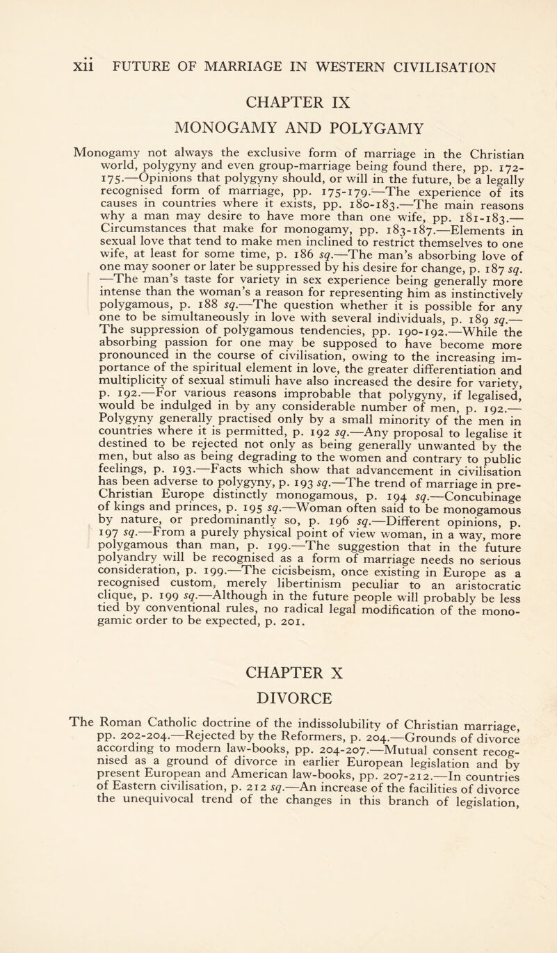 CHAPTER IX MONOGAMY AND POLYGAMY Monogamy not always the exclusive form of marriage in the Christian world, polygyny and even group-marriage being found there, pp. 172- 175-—Opinions that polygyny should, or will in the future, be a legally recognised form of marriage, pp. 175-179.—The experience of its causes in countries where it exists, pp. 180-183.—The main reasons why a man may desire to have more than one wife, pp. 181-183.— Circumstances that make for monogamy, pp. 183-187.—Elements in sexual love that tend to make men inclined to restrict themselves to one wife, at least for some time, p. 186 sq.—The man’s absorbing love of one may sooner or later be suppressed by his desire for change, p. 187 sq. —The man’s taste for variety in sex experience being generally more intense than the woman’s a reason for representing him as instinctively polygamous, p. 188 sq.—The question whether it is possible for any one to be simultaneously in love with several individuals, p. 189 sq.— The suppression of polygamous tendencies, pp. 190-192.—While the absorbing passion for one may be supposed to have become more pronounced in the course of civilisation, owing to the increasing im¬ portance of the spiritual element in love, the greater differentiation and multiplicity of sexual stimuli have also increased the desire for variety, p. 192.—For various reasons improbable that polygyny, if legalised’ would be indulged in by any considerable number of men, p. 192.— Polygyny generally practised only by a small minority of the men in countries where it is permitted, p. 192 sq.—Any proposal to legalise it destined to be rejected not only as being generally unwanted by the men, but also as being degrading to the women and contrary to public feelings, p. 193.—Facts which show that advancement in civilisation has been adverse to polygyny, p. 193 sq.—The trend of marriage in pre- Christian Europe distinctly monogamous, p. 194 sg.—Concubinage of kings and princes, p. 195 sq. Woman often said to be monogamous by nature, or predominantly so, p. 196 sq.—Different opinions, p. 197 SQ- From a purely physical point of view woman, in a way, more polygamous than man, p. 199.—The suggestion that in the future polyandry will be recognised as a form of marriage needs no serious consideration, p. 199* The cicisbeism, once existing in Europe as a recognised custom, merely libertinism peculiar to an aristocratic clique, p. 199 sq. Although in the future people will probably be less tied by conventional rules, no radical legal modification of the mono- gamic order to be expected, p. 201. CHAPTER X DIVORCE The Roman Catholic doctrine of the indissolubility of Christian marriage, pp. 202-204.—Rejected by the Reformers, p. 204.—Grounds of divorce according to modern law-books, pp. 204-207.—Mutual consent recog¬ nised as a ground of divorce in earlier European legislation and by present European and American law-books, pp. 207-212.—In countries of Eastern civilisation, p. 212 sq.—An increase of the facilities of divorce the unequivocal trend of the changes in this branch of legislation,