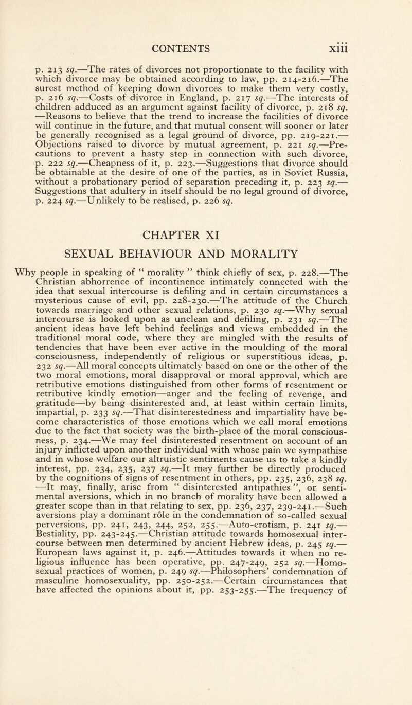 p. 213 sq.—The rates of divorces not proportionate to the facility with which divorce may be obtained according to law, pp. 214-216.—The surest method of keeping down divorces to make them very costly, p. 216 sq.—Costs of divorce in England, p. 217 sq.—The interests of children adduced as an argument against facility of divorce, p. 218 sq. —Reasons to believe that the trend to increase the facilities of divorce will continue in the future, and that mutual consent will sooner or later be generally recognised as a legal ground of divorce, pp. 219-221.— Objections raised to divorce by mutual agreement, p. 221 sq.—Pre¬ cautions to prevent a hasty step in connection with such divorce, p. 222 sq.—Cheapness of it, p. 223.—Suggestions that divorce should be obtainable at the desire of one of the parties, as in Soviet Russia, without a probationary period of separation preceding it, p. 223 sq.— Suggestions that adultery in itself should be no legal ground of divorce, p. 224 sq.—Unlikely to be realised, p. 226 sq. CHAPTER XI SEXUAL BEHAVIOUR AND MORALITY Why people in speaking of “ morality ” think chiefly of sex, p. 228.—The Christian abhorrence of incontinence intimately connected with the idea that sexual intercourse is defiling and in certain circumstances a mysterious cause of evil, pp. 228-230.—The attitude of the Church towards marriage and other sexual relations, p. 230 sq.—Why sexual intercourse is looked upon as unclean and defiling, p. 231 sq.—The ancient ideas have left behind feelings and views embedded in the traditional moral code, where they are mingled with the results of tendencies that have been ever active in the moulding of the moral consciousness, independently of religious or superstitious ideas, p. 232 sq.—All moral concepts ultimately based on one or the other of the two moral emotions, moral disapproval or moral approval, which are retributive emotions distinguished from other forms of resentment or retributive kindly emotion—anger and the feeling of revenge, and gratitude—by being disinterested and, at least within certain limits, impartial, p. 233 sq.—That disinterestedness and impartiality have be¬ come characteristics of those emotions which we call moral emotions due to the fact that society was the birth-place of the moral conscious¬ ness, p. 234.—We may feel disinterested resentment on account of an injury inflicted upon another individual with whose pain we sympathise and in whose welfare our altruistic sentiments cause us to take a kindly interest, pp. 234, 235, 237 sq.—It may further be directly produced by the cognitions of signs of resentment in others, pp. 235, 236, 238 sq. —It may, finally, arise from “ disinterested antipathies ”, or senti¬ mental aversions, which in no branch of morality have been allowed a greater scope than in that relating to sex, pp. 236, 237, 239-241.—Such aversions play a dominant role in the condemnation of so-called sexual perversions, pp. 241, 243, 244, 252, 255.—Auto-erotism, p. 241 sq.— Bestiality, pp. 243-245.—Christian attitude towards homosexual inter¬ course between men determined by ancient Hebrew ideas, p. 245 sq.— European laws against it, p. 246.—Attitudes towards it when no re¬ ligious influence has been operative, pp. 247-249, 252 sq.—Homo¬ sexual practices of women, p. 249 sq.—Philosophers’ condemnation of masculine homosexuality, pp. 250-252.—Certain circumstances that have affected the opinions about it, pp. 253-255.—The frequency of