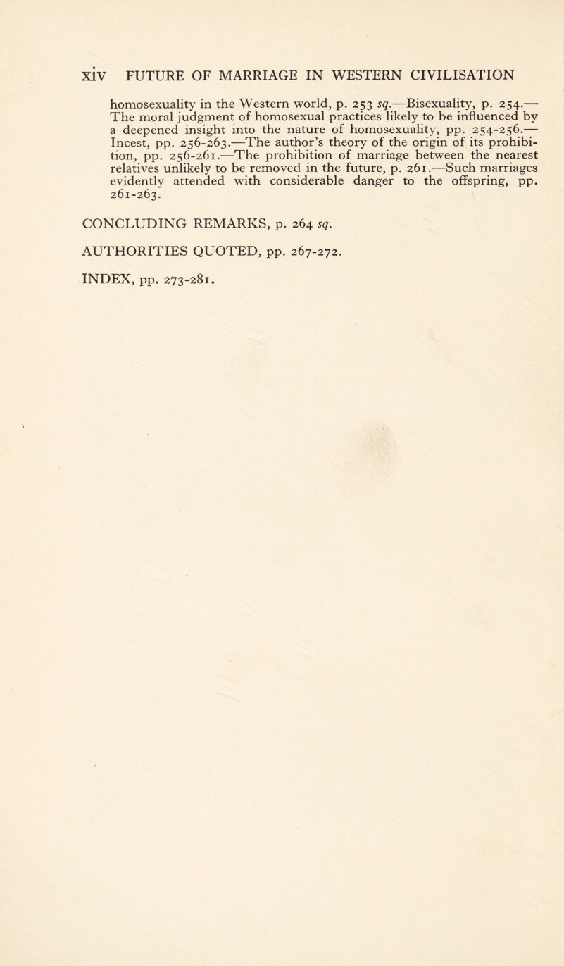 homosexuality in the Western world, p. 253 sq.—Bisexuality, p. 254.— The moral judgment of homosexual practices likely to be influenced by a deepened insight into the nature of homosexuality, pp. 254-256.— Incest, pp. 256-263.—The author’s theory of the origin of its prohibi¬ tion, pp. 256-261.—The prohibition of marriage between the nearest relatives unlikely to be removed in the future, p. 261.—Such marriages evidently attended with considerable danger to the offspring, pp. 261-263. CONCLUDING REMARKS, p. 264 sq. AUTHORITIES QUOTED, pp. 267-272. INDEX, pp. 273-281.