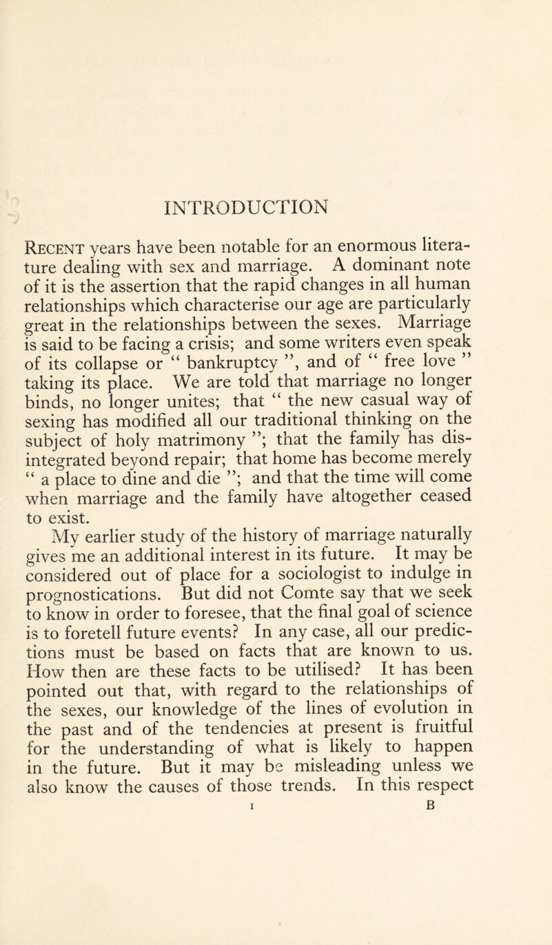 INTRODUCTION Recent years have been notable for an enormous litera¬ ture dealing with sex and marriage. A dominant note of it is the assertion that the rapid changes in all human relationships which characterise our age are particularly great in the relationships between the sexes. Marriage is said to be facing a crisis; and some writers even speak of its collapse or “ bankruptcy ”, and of “ free love ” taking its place. We are told that marriage no longer binds, no longer unites; that “ the new casual way of sexing has modified all our traditional thinking on the subject of holy matrimony ”; that the family has dis¬ integrated beyond repair; that home has become merely “ a place to dine and die ”; and that the time will come when marriage and the family have altogether ceased to exist. My earlier study of the history of marriage naturally gives me an additional interest in its future. It may be considered out of place for a sociologist to indulge in prognostications. But did not Comte say that we seek to know in order to foresee, that the final goal of science is to foretell future events? In any case, all our predic¬ tions must be based on facts that are known to us. How then are these facts to be utilised? It has been pointed out that, with regard to the relationships of the sexes, our knowledge of the lines of evolution in the past and of the tendencies at present is fruitful for the understanding of what is likely to happen in the future. But it may be misleading unless we also know the causes of those trends. In this respect