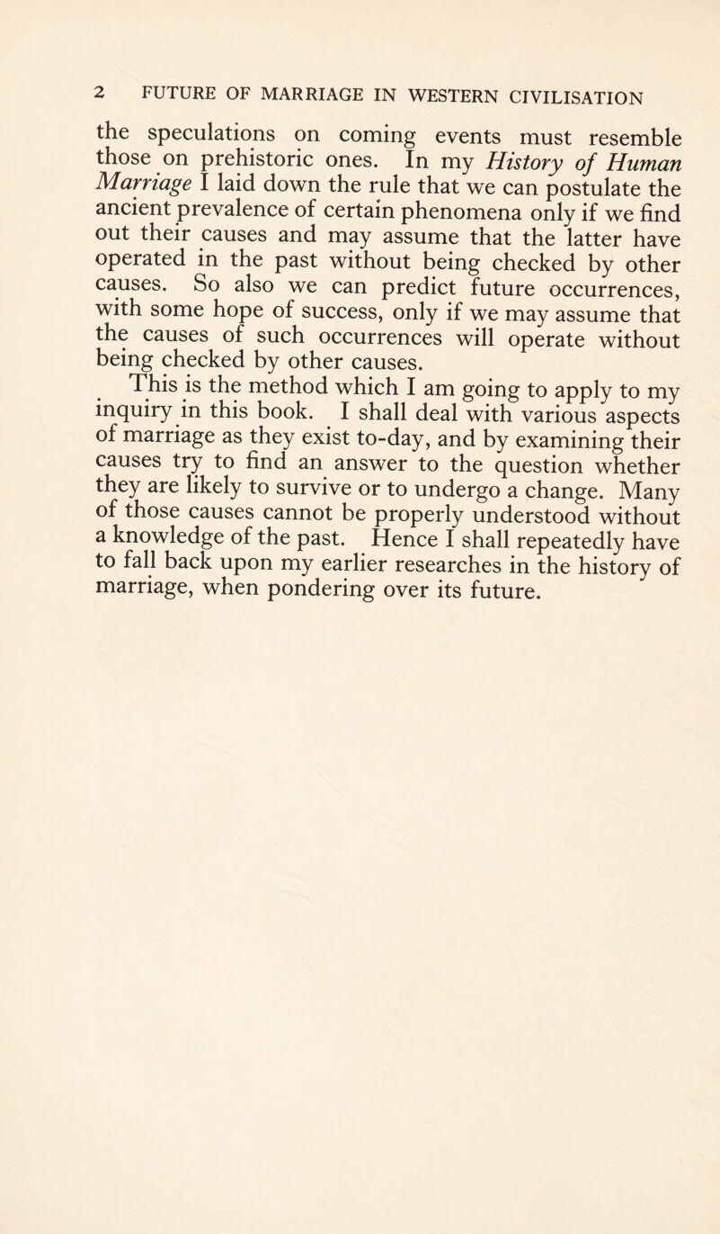 the speculations on coming events must resemble those on prehistoric ones. In my History of Human Marriage I laid down the rule that we can postulate the ancient prevalence of certain phenomena only if we find out their causes and may assume that the latter have operated in the past without being checked by other causes. So also we can predict future occurrences, with some hope of success, only if we may assume that the causes of such occurrences will operate without being checked by other causes. This is the method which I am going to apply to my inquiry in this book. I shall deal with various aspects of marriage as they exist to-day, and by examining their causes try to find an answer to the question whether they are likely to survive or to undergo a change. Many of those causes cannot be properly understood without a knowledge of the past. Hence I shall repeatedly have to fall back upon my earlier researches in the history of marriage, when pondering over its future.