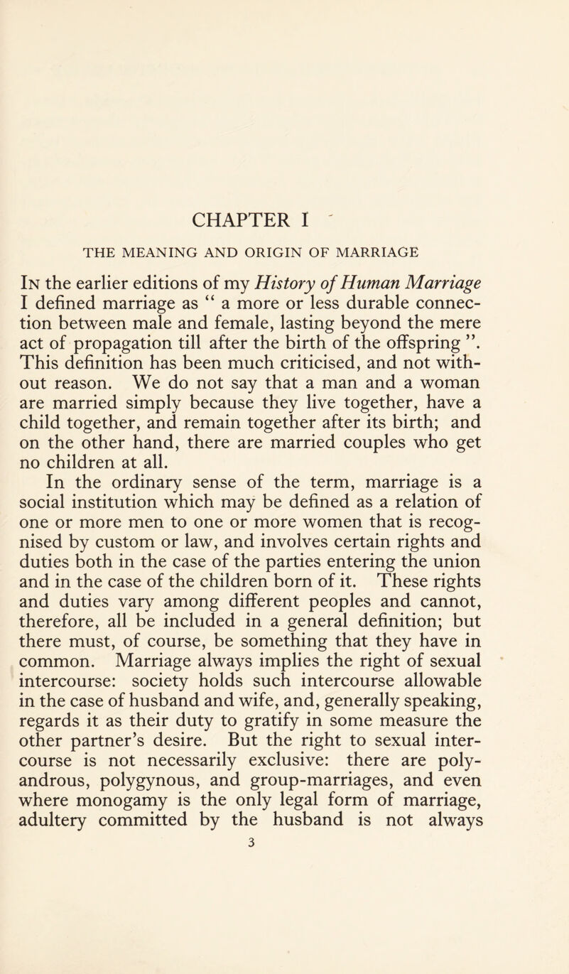 CHAPTER I - THE MEANING AND ORIGIN OF MARRIAGE In the earlier editions of my History of Human Marriage I defined marriage as “ a more or less durable connec¬ tion between male and female, lasting beyond the mere act of propagation till after the birth of the offspring This definition has been much criticised, and not with¬ out reason. We do not say that a man and a woman are married simply because they live together, have a child together, and remain together after its birth; and on the other hand, there are married couples who get no children at all. In the ordinary sense of the term, marriage is a social institution which may be defined as a relation of one or more men to one or more women that is recog¬ nised by custom or law, and involves certain rights and duties both in the case of the parties entering the union and in the case of the children born of it. These rights and duties vary among different peoples and cannot, therefore, all be included in a general definition; but there must, of course, be something that they have in common. Marriage always implies the right of sexual intercourse: society holds such intercourse allowable in the case of husband and wife, and, generally speaking, regards it as their duty to gratify in some measure the other partner’s desire. But the right to sexual inter¬ course is not necessarily exclusive: there are poly- androus, polygynous, and group-marriages, and even where monogamy is the only legal form of marriage, adultery committed by the husband is not always